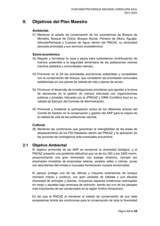 PLAN MAESTRO PARQUE NACIONAL CORDILLERA AZUL
2017-2021
Página 13 de 68
II. Objetivos del Plan Maestro
Ambiental.
01. Mantener el estado de conservación de los ecosistemas de Bosque de
Montaña, Bosque de Colina, Bosque Aluvial, Pantano de Altura, Aguajal,
Arbustal/Herbazal y Cuerpos de Agua, dentro del PNCAZ, su diversidad
asociada priorizada y sus servicios ecosistémicos.
Socio-económico.
02. Regular y formalizar la caza y pesca para subsistencia contribuyendo de
manera sostenible a la seguridad alimentaria de las poblaciones vecinas
(centros poblados y comunidades nativas).
03. Promover en la ZA las actividades económicas sostenibles y compatibles
con la conservación del bosque, que consideren las prioridades comunales
establecidas en sus planes de calidad de vida y planes de acción.
04. Promover el desarrollo de investigaciones prioritarias que aporten a la toma
de decisiones en la gestión de manera articulada con organizaciones
públicas y privadas, lideradas por la JPNCAZ y CIMA Cordillera Azul en su
calidad de Ejecutor del Contrato de Administración.
05. Promover y fortalecer la participación activa de los diferentes actores del
Comité de Gestión en la conservación y gestión del ANP para la mejora de
la calidad de vida de las poblaciones vecinas.
Cultural.
06. Mantener las condiciones que garanticen la intangibilidad de las áreas de
desplazamiento de los PIA Kakataibo dentro del PNCAZ y la aplicación de
las acciones de contingencia ante eventuales encuentros.
2.1 Objetivo Ambiental
El objetivo primordial de las ANP es conservar la diversidad biológica, y el
PNCAZ presenta una gradiente altitudinal que va de los 200 a los 2400 msnm,
proporcionando una gran diversidad, con paisaje dinámico, cercado por
empinadas montañas de empinadas laderas, amplios valles y colinas, zonas
con abundantes derrumbes e inusuales formaciones rocosas erosionadas.
El parque protege una de las últimas y mayores extensiones de bosque
montano intacto y continuo, con gran variedad de hábitats y una elevada
diversidad de animales y plantas, incluyendo especies endémicas restringidas
en rango y aquellas bajo amenaza de extinción; siendo así uno de los paisajes
más importantes de ser conservados en la región Andino-Amazónica.
Es así que el PNCAZ al mantener el estado de conservación de sus siete
ecosistemas brinda las condiciones para la conservación de toda la diversidad
 