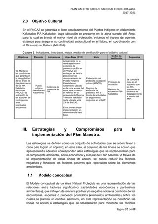 PLAN MAESTRO PARQUE NACIONAL CORDILLERA AZUL
2017-2021
Página 20 de 68
2.3 Objetivo Cultural
En el PNCAZ se garantiza el libre desplazamiento del Pueblo Indígena en Aislamiento
Kakataibo PIA-Kakataibo, cuya ubicación se presume en la zona sureste del Área,
para lo cual se brinda el mayor nivel de protección, evitando el ingreso de agentes
externos para asegurar su continuidad sociocultural en el futuro, en coordinación con
el Ministerio de Cultura (MINCU).
Cuadro 3. Indicadores, línea base, metas, medios de verificación para el objetivo cultural.
Objetivos Elemento Indicadores Línea Base (2016) Meta
Medios de
Verificación
Supuestos
06. Mantener
las condiciones
que garanticen
la intangibilidad
de las áreas de
desplazamiento
de los PIA
Kakataibo
dentro del
PNCAZ y la
aplicación de
las acciones de
contingencia
ante
eventuales
encuentros.
Pueblo
Indígena
Kakataibo en
Aislamiento.
Evidencia de
presencia de
PIA.
Actualmente no se
tiene registro de la
evidencia de
presencia de PIA en
el PNCAZ, sin
embargo, se tiene la
presunción del
desplazamiento del
Pueblo Indígena
Kakataibo en
Aislamiento ubicado
en la zona sureste del
Área, esta población
es referida en la
propuesta de Reserva
Territorial kakataibo
norte ubicada en la
ZA del PNCAZ.
En el primer año de
implementación se
determinara la línea
base.
Elaboración del
protocolo a cargo de
cultura (MINCU).
Registro de
evidencia de
presencia PIA a
través de actividades
de seguimiento
conjuntos en el ANP.
Protocolo de
actuación.
Registro de
evidencias PIA-
Kakataibo.
Se cumple la
meta en el
supuesto que
los PIA
mantengan la
dinámica de
desplazamiento
al interior del
ANP.
III. Estrategias y Compromisos para la
implementación del Plan Maestro.
Las estrategias se definen como un conjunto de actividades que se deben llevar a
cabo para lograr un objetivo; en este caso, el conjunto de las líneas de acción que
aparecen más adelante corresponden a las estrategias que se implementarán para
el componente ambiental, socio-económico y cultural del Plan Maestro. A través de
la implementación de estas líneas de acción, se busca reducir los factores
negativos y fortalecer los factores positivos que repercuten sobre los elementos
ambientales.
1.1 Modelo conceptual
El Modelo conceptual de un Área Natural Protegida es una representación de las
relaciones entre factores significativos (actividades económicas o parámetros
ambientales), que influyen de manera positiva y/o negativa sobre la condición de los
ecosistemas, especies o procesos priorizados (elementos ambientales) sobre los
cuales se plantea un cambio. Asimismo, en esta representación se identifican las
líneas de acción o estrategias que se desarrollarán para minimizar los factores
 