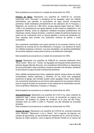 PLAN MAESTRO PARQUE NACIONAL CORDILLERA AZUL
2017-2021
Página 23 de 68
Este ecosistema se encuentra en un estado de conservación de 100%.
Pantano de Altura: Representa una superficie de 10,832.30 ha, conocido
localmente como "Oconales" a semejanza de los aguajales, estos son hábitats
hidromórficos que permiten la acumulación de agua durante inundaciones
periódicas. Están localizados principalmente en las cabeceras del río Pucayacu y
Misterioso, por encima de 1,350 msnm, aunque algunos llegan hasta los 1,600 y
1,800 m; se caracteriza por sus aguas abiertas, es decir áreas sin vegetación o con
vegetación flotante, zonas de vegetación herbácea enraizada (posiblemente una
Ciperácea), bambú, bosque de lianas, y extensos rodales de palmeras Euterpe que
podría ser de importancia como un recurso genético o recurso de hibridación con
otras especies para proveer una producción continua de palmito y frutas
comestibles.
Son sumamente importantes como parte esencial en los procesos hídricos en las
cabeceras de cuencas de los ríos Misterioso y Pucayacu. Los pantanos de altura
son hábitats singulares y diversos, muy poco estudiados; con grandes posibilidades
de encontrar especies nuevas para la ciencia y de distribución restringida.
Este ecosistema se encuentra en un estado de conservación de 100%.
Aguajal: Representa una superficie de 8,660.48 ha, conocido localmente como
“Binon nexba”, “Binun me”, “Cocha”, los Aguajales son bosques donde predomina la
palmera Aguaje (Mauritia flexuosa), son ecosistemas hidromórficos en depresiones
de poca profundidad, están asociados a bosques aluviales mal drenados, facilitando
la acumulación de agua durante inundaciones periódicas.
Otros hábitats semipantanosos tienen vegetación abierta, bosque denso con lianas
enmarañadas, plantas espinosas y urticantes. En las zonas más anegadizas
predomina el aguaje, pero también pueden existir aguajales mixtos. Estos objetos
son sumamente importantes ya que forman parte esencial en los procesos hídricos,
pues la mayoría de éstos se encuentran en las cabeceras de importantes cuencas,
como la del Biavo, Misterioso, Pucayacu y Yanayacu.
Este ecosistema se encuentra en un estado de conservación de 100%.
Arbustal/Herbazal: Representa una superficie de 5,130.14 ha, están cubiertos de
vegetación baja y densa, semejante a la puna, se encuentran en lugares muy
empinados. Se localizan en crestas de montañas en la zona del alto Pisqui,
ubicadas entre los 2,000 y 2,500 m. Presenta una alta densidad de bromelias
terrestres.
Este ecosistema se encuentra en un estado de conservación de 100%.
Cuerpo de Agua: Representa una superficie de 3,578.48 ha, conocido locamente
como “Weanbo”, “Bácacama” o ríos y “Xanto”, “Ian” o lagunas; las lagunas, son
cuerpos de agua léntica, ya sea formadas por meandros de río, como las cochas, o
lagunas de origen tectónico, como la laguna del Mundo Perdido en la cuenca del
 