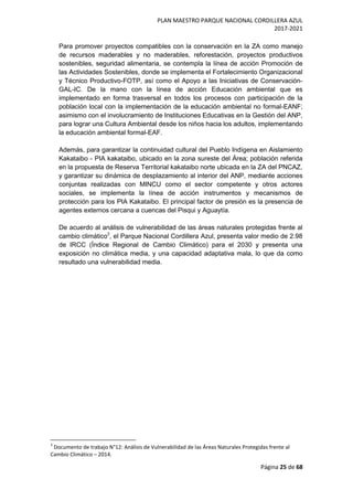 PLAN MAESTRO PARQUE NACIONAL CORDILLERA AZUL
2017-2021
Página 25 de 68
Para promover proyectos compatibles con la conservación en la ZA como manejo
de recursos maderables y no maderables, reforestación, proyectos productivos
sostenibles, seguridad alimentaria, se contempla la línea de acción Promoción de
las Actividades Sostenibles, donde se implementa el Fortalecimiento Organizacional
y Técnico Productivo-FOTP, así como el Apoyo a las Iniciativas de Conservación-
GAL-IC. De la mano con la línea de acción Educación ambiental que es
implementado en forma trasversal en todos los procesos con participación de la
población local con la implementación de la educación ambiental no formal-EANF;
asimismo con el involucramiento de Instituciones Educativas en la Gestión del ANP,
para lograr una Cultura Ambiental desde los niños hacia los adultos, implementando
la educación ambiental formal-EAF.
Además, para garantizar la continuidad cultural del Pueblo Indígena en Aislamiento
Kakataibo - PIA kakataibo, ubicado en la zona sureste del Área; población referida
en la propuesta de Reserva Territorial kakataibo norte ubicada en la ZA del PNCAZ,
y garantizar su dinámica de desplazamiento al interior del ANP, mediante acciones
conjuntas realizadas con MINCU como el sector competente y otros actores
sociales, se implementa la línea de acción instrumentos y mecanismos de
protección para los PIA Kakataibo. El principal factor de presión es la presencia de
agentes externos cercana a cuencas del Pisqui y Aguaytía.
De acuerdo al análisis de vulnerabilidad de las áreas naturales protegidas frente al
cambio climático3
, el Parque Nacional Cordillera Azul, presenta valor medio de 2.98
de IRCC (Índice Regional de Cambio Climático) para el 2030 y presenta una
exposición no climática media, y una capacidad adaptativa mala, lo que da como
resultado una vulnerabilidad media.
3
Documento de trabajo N°12: Análisis de Vulnerabilidad de las Áreas Naturales Protegidas frente al
Cambio Climático – 2014.
 