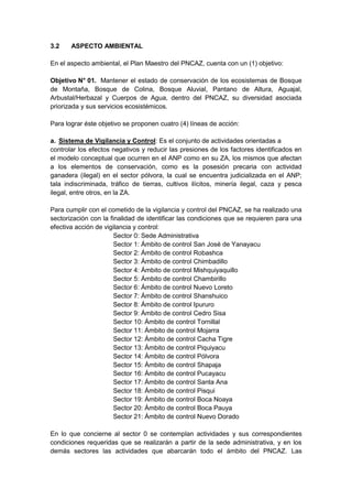 3.2 ASPECTO AMBIENTAL
En el aspecto ambiental, el Plan Maestro del PNCAZ, cuenta con un (1) objetivo:
Objetivo N° 01. Mantener el estado de conservación de los ecosistemas de Bosque
de Montaña, Bosque de Colina, Bosque Aluvial, Pantano de Altura, Aguajal,
Arbustal/Herbazal y Cuerpos de Agua, dentro del PNCAZ, su diversidad asociada
priorizada y sus servicios ecosistémicos.
Para lograr éste objetivo se proponen cuatro (4) líneas de acción:
a. Sistema de Vigilancia y Control: Es el conjunto de actividades orientadas a
controlar los efectos negativos y reducir las presiones de los factores identificados en
el modelo conceptual que ocurren en el ANP como en su ZA, los mismos que afectan
a los elementos de conservación, como es la posesión precaria con actividad
ganadera (ilegal) en el sector pólvora, la cual se encuentra judicializada en el ANP;
tala indiscriminada, tráfico de tierras, cultivos ilícitos, minería ilegal, caza y pesca
ilegal, entre otros, en la ZA.
Para cumplir con el cometido de la vigilancia y control del PNCAZ, se ha realizado una
sectorización con la finalidad de identificar las condiciones que se requieren para una
efectiva acción de vigilancia y control:
Sector 0: Sede Administrativa
Sector 1: Ámbito de control San José de Yanayacu
Sector 2: Ámbito de control Robashca
Sector 3: Ámbito de control Chimbadillo
Sector 4: Ámbito de control Mishquiyaquillo
Sector 5: Ámbito de control Chambirillo
Sector 6: Ámbito de control Nuevo Loreto
Sector 7: Ámbito de control Shanshuico
Sector 8: Ámbito de control Ipururo
Sector 9: Ámbito de control Cedro Sisa
Sector 10: Ámbito de control Tornillal
Sector 11: Ámbito de control Mojarra
Sector 12: Ámbito de control Cacha Tigre
Sector 13: Ámbito de control Piquiyacu
Sector 14: Ámbito de control Pólvora
Sector 15: Ámbito de control Shapaja
Sector 16: Ámbito de control Pucayacu
Sector 17: Ámbito de control Santa Ana
Sector 18: Ámbito de control Pisqui
Sector 19: Ámbito de control Boca Noaya
Sector 20: Ámbito de control Boca Pauya
Sector 21: Ámbito de control Nuevo Dorado
En lo que concierne al sector 0 se contemplan actividades y sus correspondientes
condiciones requeridas que se realizarán a partir de la sede administrativa, y en los
demás sectores las actividades que abarcarán todo el ámbito del PNCAZ. Las
 