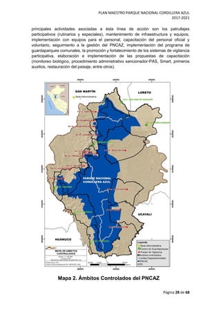 PLAN MAESTRO PARQUE NACIONAL CORDILLERA AZUL
2017-2021
Página 28 de 68
principales actividades asociadas a ésta línea de acción son los patrullajes
participativos (rutinarios y especiales), mantenimiento de infraestructura y equipos,
implementación con equipos para el personal, capacitación del personal oficial y
voluntario, seguimiento a la gestión del PNCAZ, implementación del programa de
guardaparques comunales, la promoción y fortalecimiento de los sistemas de vigilancia
participativa, elaboración e implementación de las propuestas de capacitación
(monitoreo biológico, procedimiento administrativo sancionador-PAS, Smart, primeros
auxilios, restauración del paisaje, entre otros).
Mapa 2. Ámbitos Controlados del PNCAZ
 