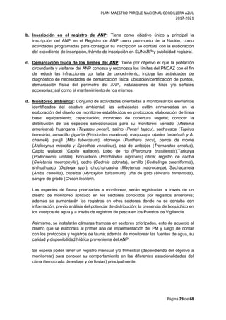 PLAN MAESTRO PARQUE NACIONAL CORDILLERA AZUL
2017-2021
Página 29 de 68
b. Inscripción en el registro de ANP: Tiene como objetivo único y principal la
inscripción del ANP en el Registro de ANP como patrimonio de la Nación, como
actividades programadas para conseguir su inscripción se contará con la elaboración
del expediente de inscripción, trámite de inscripción en SUNARP y publicidad registral.
c. Demarcación física de los límites del ANP: Tiene por objetivo el que la población
circundante y visitante del ANP conozca y reconozca los límites del PNCAZ con el fin
de reducir las infracciones por falta de conocimiento; incluye las actividades de
diagnóstico de necesidades de demarcación física, ubicación/certificación de puntos,
demarcación física del perímetro del ANP, instalaciones de hitos y/o señales
accesorias; así como el mantenimiento de los mismos.
d. Monitoreo ambiental: Conjunto de actividades orientadas a monitorear los elementos
identificados del objetivo ambiental, las actividades están enmarcadas en la
elaboración del diseño de monitoreo establecidos en protocolos; elaboración de línea
base; equipamiento; capacitación; monitoreo de cobertura vegetal; conocer la
distribución de las especies seleccionadas para su monitoreo: venado (Mazama
americana), huangana (Tayassu pecari), sajino (Pecari tajacu), sachavaca (Tapirus
terrestris), armadillo gigante (Priodontes maximus), maquizapa (Ateles belzebuth y A.
chamek), paujíl (Mitu tuberosum), otorongo (Panthera onca), perros de monte
(Atelocynus microtis y Speothos venaticus), oso de anteojos (Tremarctos ornatus),
Capito wallacei (Capito wallacei), Lobo de río (Pteronura brasiliensis),Taricaya
(Podocnemis unifilis), Boquichico (Prochilodus nigricans) otros; registro de caoba
(Swietenia macrophylla), cedro (Cedrela odorata), tornillo (Cedrelinga cateniformis),
shihuahuaco (Dipteryx spp.), chuchuhuasha (Maytenus macrocarpa), Sachacanela
(Aniba canelilla), copaiba (Myroxylon balsamum), uña de gato (Uncaria tomentosa),
sangre de grado (Croton lechleri).
Las especies de fauna priorizadas a monitorear, serán registradas a través de un
diseño de monitoreo aplicado en los sectores conocidos por registros anteriores;
además se aumentarán los registros en otros sectores donde no se contaba con
información, previo análisis del potencial de distribución; la presencia de boquichico en
los cuerpos de agua y a través de registros de pesca en los Puestos de Vigilancia.
Asimismo, se instalarán cámaras trampas en sectores priorizados, esto de acuerdo al
diseño que se elaborará al primer año de implementación del PM y luego de contar
con los protocolos y registros de fauna; además de monitorear las fuentes de agua, su
calidad y disponibilidad hídrica proveniente del ANP.
Se espera poder tener un registro mensual y/o trimestral (dependiendo del objetivo a
monitorear) para conocer su comportamiento en las diferentes estacionalidades del
clima (temporada de estiaje y de lluvias) principalmente.
 