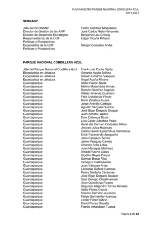 PLAN MAESTRO PARQUE NACIONAL CORDILLERA AZUL
2017-2021
Página 3 de 68
SERNANP
Jefe del SERNANP Pedro Gamboa Moquillaza
Director de Gestión de las ANP José Carlos Nieto Navarrete
Director de Desarrollo Estratégico Benjamín Lau Chiong
Responsable (e) de la UOF Edgar Vicuña Miñano
Políticas y Prospectivas
Especialista de la UOF Margot Gonzales Andia
Políticas y Prospectivas
PARQUE NACIONAL CORDILLERA AZUL
Jefe del Parque Nacional Cordillera Azul Frank Luís Oyola Ojeda
Especialista en Jefatura Gerardo Acuña Núñez
Especialista en Jefatura Darwin Córdova Vásquez
Especialista en Jefatura Ángel Acuña Minaya
Guardaparque Abilio Falcón Salas
Guardaparque Melvin Mozombite Armas
Guardaparque Ramón Ramírez Segovia
Guardaparque Wilder Jiménez Guerrero
Guardaparque Félix Ushiñahua Pinchi
Guardaparque Nerio Zatalaya Isuiza
Guardaparque Jorge Arévalo Carbajal
Guardaparque Agustín Vergara Quintos
Guardaparque José Elgar Delgado Salazar
Guardaparque Juan Arbildo Lozano
Guardaparque Ever Calampa Bazán
Guardaparque Luís Cesar Sánchez Paico
Guardaparque René del Carmen Gonzales Alfaro
Guardaparque Jhovani Julca Huancas
Guardaparque Carlos Quinto Upiachihua Ushiñahua
Guardaparque Erick Fasanando Apagueño
Guardaparque Jairo Carrasco Torres
Guardaparque Jaime Vásquez Cavero
Guardaparque Orlando Solís Latas
Guardaparque Juan Manayay Martínez
Guardaparque Amado Racho Llatas
Guardaparque Hipólito Reyes Carpio
Guardaparque Samuel Bravo Ríos
Guardaparque Cenepo Chashnamote
Guardaparque Juan Vásquez Arias
Guardaparque Leónidas Suárez Campos
Guardaparque Pedro Saldaña Cárdenas
Guardaparque José Elgar Delgado Salazar
Guardaparque Saúl Cenepo Chashnamote
Guardaparque Jhon Quinchuya Pizarro
Guardaparque Segundo Alejandro Torres Morales
Guardaparque Abilio Flores García
Guardaparque Sósimo Carrión Laurencio
Guardaparque Felipe Sarmiento Huancas
Guardaparque Linder Pérez Odicio
Guardaparque David Flores Gratelly
Guardaparque Franlio Amasifuen Tuesta
 