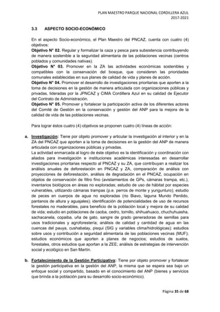 PLAN MAESTRO PARQUE NACIONAL CORDILLERA AZUL
2017-2021
Página 35 de 68
3.3 ASPECTO SOCIO-ECONÓMICO
En el aspecto Socio-económico, el Plan Maestro del PNCAZ, cuenta con cuatro (4)
objetivos:
Objetivo N° 02. Regular y formalizar la caza y pesca para subsistencia contribuyendo
de manera sostenible a la seguridad alimentaria de las poblaciones vecinas (centros
poblados y comunidades nativas).
Objetivo N° 03. Promover en la ZA las actividades económicas sostenibles y
compatibles con la conservación del bosque, que consideren las prioridades
comunales establecidas en sus planes de calidad de vida y planes de acción.
Objetivo N° 04. Promover el desarrollo de investigaciones prioritarias que aporten a la
toma de decisiones en la gestión de manera articulada con organizaciones públicas y
privadas, lideradas por la JPNCAZ y CIMA Cordillera Azul en su calidad de Ejecutor
del Contrato de Administración.
Objetivo N° 05. Promover y fortalecer la participación activa de los diferentes actores
del Comité de Gestión en la conservación y gestión del ANP para la mejora de la
calidad de vida de las poblaciones vecinas.
Para lograr éstos cuatro (4) objetivos se proponen cuatro (4) líneas de acción:
a. Investigación: Tiene por objeto promover y articular la investigación al interior y en la
ZA del PNCAZ que aporten a la toma de decisiones en la gestión del ANP de manera
articulada con organizaciones públicas y privadas.
La actividad enmarcada al logro de éste objetivo es la identificación y coordinación con
aliados para investigación e instituciones académicas interesadas en desarrollar
investigaciones prioritarias respecto al PNCAZ y su ZA, que contribuyan a realizar los
análisis anuales de deforestación en PNCAZ y ZA, comparación de análisis con
proyecciones de deforestación, análisis de degradación en el PNCAZ, ocupación en
objetos de conservación de filtro fino (avistamientos de GPs, cámaras trampa, etc.),
inventarios biológicos en áreas no exploradas; estudio de uso de hábitat por especies
vulnerables, utilizando cámaras trampas (p.e. perros de monte y yungunturo); estudio
de peces en cuerpos de agua no exploradas (rio Biavo, laguna Mundo Perdido,
pantanos de altura y aguajales); identificación de potencialidades de uso de recursos
forestales no maderables, para beneficio de la población local y mejora de su calidad
de vida; estudio en poblaciones de caoba, cedro, tornillo, shihuahuaco, chuchuhuasha,
sachacanela, copaiba, uña de gato, sangre de grado generadoras de semillas para
usos tradicionales y agroforestería; análisis de calidad y cantidad de agua en las
cuencas del pauya, cushabatay, pisqui (SIG y variables clima/hidrológicas); estudios
sobre usos y contribución a seguridad alimentaria de las poblaciones vecinas (MUF);
estudios económicos que aporten a planes de negocios; estudios de suelos,
forestales, otros estudios que aportan a la ZEE; análisis de estrategias de intervención
social y ecológico en San Martín.
b. Fortalecimiento de la Gestión Participativa: Tiene por objeto promover y fortalecer
la gestión participativa en la gestión del ANP, la misma que se espera sea bajo un
enfoque social y compartido, basado en el conocimiento del ANP (bienes y servicios
que brinda a la población para su desarrollo socio-económico).
 