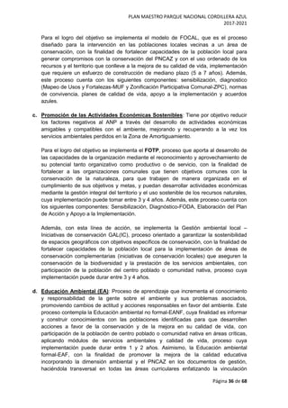 PLAN MAESTRO PARQUE NACIONAL CORDILLERA AZUL
2017-2021
Página 36 de 68
Para el logro del objetivo se implementa el modelo de FOCAL, que es el proceso
diseñado para la intervención en las poblaciones locales vecinas a un área de
conservación, con la finalidad de fortalecer capacidades de la población local para
generar compromisos con la conservación del PNCAZ y con el uso ordenado de los
recursos y el territorio que conlleve a la mejora de su calidad de vida, implementación
que requiere un esfuerzo de construcción de mediano plazo (5 a 7 años). Además,
este proceso cuenta con los siguientes componentes: sensibilización, diagnostico
(Mapeo de Usos y Fortalezas-MUF y Zonificación Participativa Comunal-ZPC), normas
de convivencia, planes de calidad de vida, apoyo a la implementación y acuerdos
azules.
c. Promoción de las Actividades Económicas Sostenibles: Tiene por objetivo reducir
los factores negativos al ANP a través del desarrollo de actividades económicas
amigables y compatibles con el ambiente, mejorando y recuperando a la vez los
servicios ambientales perdidos en la Zona de Amortiguamiento.
Para el logro del objetivo se implementa el FOTP, proceso que aporta al desarrollo de
las capacidades de la organización mediante el reconocimiento y aprovechamiento de
su potencial tanto organizativo como productivo o de servicio, con la finalidad de
fortalecer a las organizaciones comunales que tienen objetivos comunes con la
conservación de la naturaleza, para que trabajen de manera organizada en el
cumplimiento de sus objetivos y metas, y puedan desarrollar actividades económicas
mediante la gestión integral del territorio y el uso sostenible de los recursos naturales,
cuya implementación puede tomar entre 3 y 4 años. Además, este proceso cuenta con
los siguientes componentes: Sensibilización, Diagnóstico-FODA, Elaboración del Plan
de Acción y Apoyo a la Implementación.
Además, con esta línea de acción, se implementa la Gestión ambiental local –
Iniciativas de conservación GAL(IC), proceso orientado a garantizar la sostenibilidad
de espacios geográficos con objetivos específicos de conservación, con la finalidad de
fortalecer capacidades de la población local para la implementación de áreas de
conservación complementarias (iniciativas de conservación locales) que aseguren la
conservación de la biodiversidad y la prestación de los servicios ambientales, con
participación de la población del centro poblado o comunidad nativa, proceso cuya
implementación puede durar entre 3 y 4 años.
d. Educación Ambiental (EA): Proceso de aprendizaje que incrementa el conocimiento
y responsabilidad de la gente sobre el ambiente y sus problemas asociados,
promoviendo cambios de actitud y acciones responsables en favor del ambiente. Este
proceso contempla la Educación ambiental no formal-EANF, cuya finalidad es informar
y construir conocimientos con las poblaciones identificadas para que desarrollen
acciones a favor de la conservación y de la mejora en su calidad de vida, con
participación de la población de centro poblado o comunidad nativa en áreas críticas,
aplicando módulos de servicios ambientales y calidad de vida, proceso cuya
implementación puede durar entre 1 y 2 años. Asimismo, la Educación ambiental
formal-EAF, con la finalidad de promover la mejora de la calidad educativa
incorporando la dimensión ambiental y el PNCAZ en los documentos de gestión,
haciéndola transversal en todas las áreas curriculares enfatizando la vinculación
 