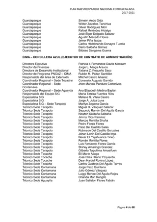 PLAN MAESTRO PARQUE NACIONAL CORDILLERA AZUL
2017-2021
Página 4 de 68
Guardaparque Simeón Aedo Ortiz
Guardaparque Wilder Zevallos Tanchiva
Guardaparque Gilver Rodríguez Mori
Guardaparque Rafael Meléndez Hidalgo
Guardaparque José Elgar Delgado Salazar
Guardaparque Agustín Macedo Flores
Guardaparque Jeiner Piña Isuiza
Guardaparque Carlos Hildebrando Donayre Tuesta
Guardaparque Darío Saldaña Gómez
Guardaparque Bildoso Sangama Guerra
CIMA – CORDILLERA AZUL (EJECUTOR DE CONTRATO DE ADMINISTRACIÓN)
Directora Ejecutiva Patricia I. Fernandez-Davila Messum
Director de Finanzas Jorge L. Aliaga Arauco
Directora de Desarrollo Institucional Tatiana Z. Pequeño Saco
Director de Programa PNCAZ – CIMA Rubén M. Paitan Santillán
Responsable del Área de Extensión Mitchel Castro Álvarez
Coordinador Regional – Sede Tocache Consuelo Augusto Garrido
Coordinador Regional – Sede
Contamana
Jhon Marcos Panduro Cometivos
Coordinador Regional – Sede Aguaytía Ana Elizabeth Medina Baylón
Responsable del Equipo SIG María Teresa Fuentes Ríos
Especialista SIG Melissa S. Vilela Castro
Especialista SIG Jorge A. Julca Luna
Especialista SIG – Sede Tarapoto Marilyn Zegarra García
Técnico Sede Tarapoto Miguel H. Vásquez Salazar
Técnico Sede Tarapoto Segundo Ramón Del Águila García
Técnico Sede Tarapoto Newton Saldaña Saldaña
Técnico Sede Tarapoto Jimmy Ríos Ramírez
Técnico Sede Tarapoto Marcos Montilla Shuña
Técnico Sede Tarapoto Pedro Flores Flores
Técnico Sede Tarapoto Paco Del Castillo Salas
Técnico Sede Tarapoto Robinson Del Castillo Gonzales
Técnico Sede Tarapoto Johan Lenin Del Castillo Inga
Técnico Sede Tarapoto Nexar Eli Yajahuanca Tineo
Técnico Sede Tarapoto Román Montilla Flores
Técnico Sede Tarapoto Luis Fernando Flores García
Técnico Sede Tarapoto Shirley Amaringo Grandez
Técnico Sede Tarapoto Gilberto Tapullima Amasifuen
Técnico Sede Tocache Eli Marín Aliaga
Técnico Sede Tocache José Elías Hilario Yzquierdo
Técnico Sede Tocache Dean Harold Ruvina López
Técnico Sede Tocache Carlos Gustavo Del Águila Torres
Técnico Sede Contamana Jorge Pezo Quintana
Técnico Sede Contamana Julio Gómez Vásquez
Técnico Sede Contamana Luiggi Renee Del Águila Rojas
Técnico Sede Contamana Orlando Mori Rengifo
Técnico Sede Aguaytía Juan Batiston Flores Fabián
 