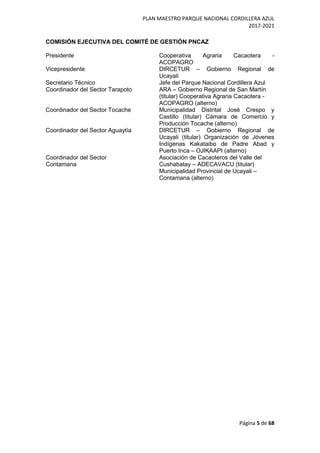 PLAN MAESTRO PARQUE NACIONAL CORDILLERA AZUL
2017-2021
Página 5 de 68
COMISIÓN EJECUTIVA DEL COMITÉ DE GESTIÓN PNCAZ
Presidente Cooperativa Agraria Cacaotera -
ACOPAGRO
Vicepresidente DIRCETUR – Gobierno Regional de
Ucayali
Secretario Técnico Jefe del Parque Nacional Cordillera Azul
Coordinador del Sector Tarapoto ARA – Gobierno Regional de San Martín
(titular) Cooperativa Agraria Cacaotera -
ACOPAGRO (alterno)
Coordinador del Sector Tocache Municipalidad Distrital José Crespo y
Castillo (titular) Cámara de Comercio y
Producción Tocache (alterno)
Coordinador del Sector Aguaytía DIRCETUR – Gobierno Regional de
Ucayali (titular) Organización de Jóvenes
Indígenas Kakataibo de Padre Abad y
Puerto Inca – OJIKAAPI (alterno)
Coordinador del Sector
Contamana
Asociación de Cacaoteros del Valle del
Cushabatay – ADECAVACU (titular)
Municipalidad Provincial de Ucayali –
Contamana (alterno)
 