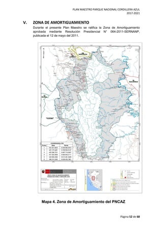 PLAN MAESTRO PARQUE NACIONAL CORDILLERA AZUL
2017-2021
Página 52 de 68
V. ZONA DE AMORTIGUAMIENTO
Durante el presente Plan Maestro se ratifica la Zona de Amortiguamiento
aprobada mediante Resolución Presidencial N° 064-2011-SERNANP,
publicada el 12 de mayo del 2011.
Mapa 4. Zona de Amortiguamiento del PNCAZ
 