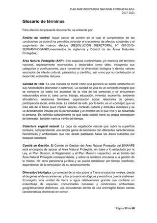 PLAN MAESTRO PARQUE NACIONAL CORDILLERA AZUL
2017-2021
Página 53 de 68
Glosario de términos
Para efectos del presente documento, se entiende por:
Ámbito de control: Aquel sector de control en el cual el cumplimiento de las
condiciones de control ha permitido controlar el crecimiento de efectos existentes o el
surgimiento de nuevos efectos (RESOLUCIÓN DIERCTORAL Nº 081-2015-
SERNANP-DGANP/Lineamientos de vigilancia y Control de las Áreas Naturales
Protegidas).
Área Natural Protegida (ANP): Son espacios continentales y/o marinos del territorio
nacional, expresamente reconocidos y declarados como tales, incluyendo sus
categorías y zonificaciones, para conservar la diversidad biológica y demás valores
asociados de interés cultural, paisajístico y científico, así como por su contribución al
desarrollo sostenible del país.
Calidad de vida: Es una manera de medir como una persona se siente satisfecha en
sus necesidades (bienestar o carencia). La calidad de vida es un concepto integral que
se compone de todos los aspectos de la vida de las personas y se encuentran
relacionados entre sí, tales como: trabajo, educación, vivienda, economía, ambiente
atmosférico, relaciones familiares, organización social, relaciones de género,
participación social, entre otras. La calidad de vida, por lo tanto, es un concepto que va
más allá de lo físico pues implica valores, contexto cultural y actitudes mentales y se
ve directamente influida por la personalidad y el entorno en el que vive y se desarrolla
la persona. Es definida culturalmente ya que cada pueblo tiene su propia concepción
de bienestar, también varía a través del tiempo.
Cobertura vegetal natural: La capa de vegetación natural que cubre la superficie
terrestre, comprendiendo una amplia gama de biomasas con diferentes características
fisonómicas y ambientales que van desde pastizales hasta las áreas cubiertas por
bosques naturales.
Comité de Gestión: El Comité de Gestión del Área Natural Protegida del SINANPE
está encargado de apoyar al Área Natural Protegida, en base a lo estipulado por la
Ley, el Plan Director, el Reglamento y el Plan Maestro respectivo, en el ámbito del
Área Natural Protegida correspondiente, y sobre la temática vinculada a la gestión de
la misma. No tiene personería jurídica y se puede establecer por tiempo indefinido,
dependiendo de la renovación de su reconocimiento.
Diversidad biológica: La variedad de la vida sobre la Tierra a todos los niveles, desde
el de genes al de ecosistemas, y los procesos ecológicos y evolutivos que la sostienen
Ecorregión, una unidad de tierra o agua relativamente grande que contiene un
ensamblaje de especies, comunidades naturales y condiciones ambientales
geográficamente distintivas. Los ecosistemas dentro de una ecorregión tienen ciertas
características distintivas en común.
 