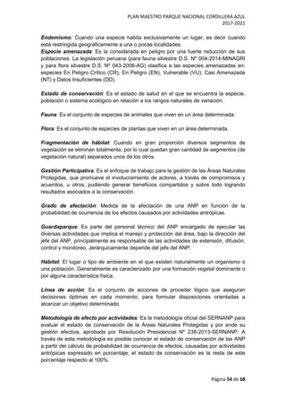 PLAN MAESTRO PARQUE NACIONAL CORDILLERA AZUL
2017-2021
Página 54 de 68
Endemismo: Cuando una especie habita exclusivamente un lugar; es decir cuando
está restringida geográficamente a una o pocas localidades.
Especie amenazada: Es la considerada en peligro por una fuerte reducción de sus
poblaciones. La legislación peruana (para fauna silvestre D.S. Nº 004-2014-MINAGRI
y para flora silvestre D.S. Nº 043-2006-AG) clasifica a las especies amenazadas en:
especies En Peligro Crítico (CR), En Peligro (EN), Vulnerable (VU), Casi Amenazada
(NT) y Datos Insuficientes (DD).
Estado de conservación: Es el estado de salud en el que se encuentra la especie,
población o sistema ecológico en relación a los rangos naturales de variación.
Fauna: Es el conjunto de especies de animales que viven en un área determinada.
Flora: Es el conjunto de especies de plantas que viven en un área determinada.
Fragmentación de hábitat: Cuando en gran proporción diversos segmentos de
vegetación se eliminan totalmente, por lo cual quedan gran cantidad de segmentos (de
vegetación natural) separados unos de los otros.
Gestión Participativa: Es el enfoque de trabajo para la gestión de las Áreas Naturales
Protegidas, que promueve el involucramiento de actores, a través de compromisos y
acuerdos, u otros; pudiendo generar beneficios compartidos y sobre todo logrando
resultados asociados a la conservación.
Grado de afectación: Medida de la afectación de una ANP en función de la
probabilidad de ocurrencia de los efectos causados por actividades antrópicas.
Guardaparque: Es parte del personal técnico del ANP encargado de ejecutar las
diversas actividades que implica el manejo y protección del área, bajo la dirección del
jefe del ANP, principalmente es responsable de las actividades de extensión, difusión,
control y monitoreo. Jerárquicamente depende del jefe del ANP.
Hábitat: El lugar o tipo de ambiente en el que existen naturalmente un organismo o
una población. Generalmente es caracterizado por una formación vegetal dominante o
por alguna característica física.
Línea de acción: Es el conjunto de acciones de proceder lógico que aseguran
decisiones óptimas en cada momento, para formular disposiciones orientadas a
alcanzar un objetivo determinado.
Metodología de efecto por actividades: Es la metodología oficial del SERNANP para
evaluar el estado de conservación de la Áreas Naturales Protegidas y por ende su
gestión efectiva, aprobada por Resolución Presidencial Nº 238-2013-SERNANP. A
través de esta metodología es posible conocer el estado de conservación de las ANP
a partir del cálculo de probabilidad de ocurrencia de efectos, causadas por actividades
antrópicas expresado en porcentaje, el estado de conservación es la resta de este
porcentaje respecto al 100%.
 