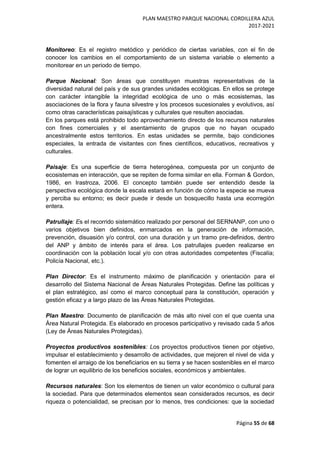 PLAN MAESTRO PARQUE NACIONAL CORDILLERA AZUL
2017-2021
Página 55 de 68
Monitoreo: Es el registro metódico y periódico de ciertas variables, con el fin de
conocer los cambios en el comportamiento de un sistema variable o elemento a
monitorear en un periodo de tiempo.
Parque Nacional: Son áreas que constituyen muestras representativas de la
diversidad natural del país y de sus grandes unidades ecológicas. En ellos se protege
con carácter intangible la integridad ecológica de uno o más ecosistemas, las
asociaciones de la flora y fauna silvestre y los procesos sucesionales y evolutivos, así
como otras características paisajísticas y culturales que resulten asociadas.
En los parques está prohibido todo aprovechamiento directo de los recursos naturales
con fines comerciales y el asentamiento de grupos que no hayan ocupado
ancestralmente estos territorios. En estas unidades se permite, bajo condiciones
especiales, la entrada de visitantes con fines científicos, educativos, recreativos y
culturales.
Paisaje: Es una superficie de tierra heterogénea, compuesta por un conjunto de
ecosistemas en interacción, que se repiten de forma similar en ella. Forman & Gordon,
1986, en Irastroza, 2006. El concepto también puede ser entendido desde la
perspectiva ecológica donde la escala estará en función de cómo la especie se mueva
y perciba su entorno; es decir puede ir desde un bosquecillo hasta una ecorregión
entera.
Patrullaje: Es el recorrido sistemático realizado por personal del SERNANP, con uno o
varios objetivos bien definidos, enmarcados en la generación de información,
prevención, disuasión y/o control, con una duración y un tramo pre-definidos, dentro
del ANP y ámbito de interés para el área. Los patrullajes pueden realizarse en
coordinación con la población local y/o con otras autoridades competentes (Fiscalía;
Policía Nacional, etc.).
Plan Director: Es el instrumento máximo de planificación y orientación para el
desarrollo del Sistema Nacional de Áreas Naturales Protegidas. Define las políticas y
el plan estratégico, así como el marco conceptual para la constitución, operación y
gestión eficaz y a largo plazo de las Áreas Naturales Protegidas.
Plan Maestro: Documento de planificación de más alto nivel con el que cuenta una
Área Natural Protegida. Es elaborado en procesos participativo y revisado cada 5 años
(Ley de Áreas Naturales Protegidas).
Proyectos productivos sostenibles: Los proyectos productivos tienen por objetivo,
impulsar el establecimiento y desarrollo de actividades, que mejoren el nivel de vida y
fomenten el arraigo de los beneficiarios en su tierra y se hacen sostenibles en el marco
de lograr un equilibrio de los beneficios sociales, económicos y ambientales.
Recursos naturales: Son los elementos de tienen un valor económico o cultural para
la sociedad. Para que determinados elementos sean considerados recursos, es decir
riqueza o potencialidad, se precisan por lo menos, tres condiciones: que la sociedad
 