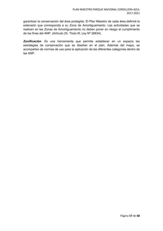 PLAN MAESTRO PARQUE NACIONAL CORDILLERA AZUL
2017-2021
Página 57 de 68
garantizar la conservación del área protegida. El Plan Maestro de cada área definirá la
extensión que corresponda a su Zona de Amortiguamiento. Las actividades que se
realicen en las Zonas de Amortiguamiento no deben poner en riesgo el cumplimiento
de los fines del ANP. (Artículo 25, Titulo III, Ley Nº 26834).
Zonificación: Es una herramienta que permite establecer en un espacio las
estrategias de conservación que se diseñan en el plan. Además del mapa, se
acompañan de normas de uso para la aplicación de las diferentes categorías dentro de
las ANP.
 