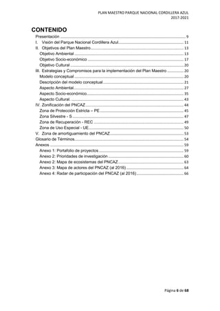 PLAN MAESTRO PARQUE NACIONAL CORDILLERA AZUL
2017-2021
Página 6 de 68
CONTENIDO
Presentación ........................................................................................................................... 9
I. Visión del Parque Nacional Cordillera Azul................................................................ 11
II. Objetivos del Plan Maestro........................................................................................... 13
Objetivo Ambiental ........................................................................................................... 13
Objetivo Socio-económico .............................................................................................. 17
Objetivo Cultural ............................................................................................................... 20
III. Estrategias y Compromisos para la implementación del Plan Maestro ................ 20
Modelo conceptual ........................................................................................................... 20
Descripción del modelo conceptual............................................................................... 21
Aspecto Ambiental............................................................................................................ 27
Aspecto Socio-económico............................................................................................... 35
Aspecto Cultural. .............................................................................................................. 43
IV. Zonificación del PNCAZ................................................................................................ 44
Zona de Protección Estricta – PE.................................................................................. 45
Zona Silvestre - S............................................................................................................. 47
Zona de Recuperación - REC ........................................................................................ 49
Zona de Uso Especial - UE............................................................................................. 50
V. Zona de amortiguamiento del PNCAZ........................................................................ 53
Glosario de Términos........................................................................................................... 54
Anexos ................................................................................................................................... 59
Anexo 1: Portafolio de proyectos ................................................................................... 59
Anexo 2: Prioridades de investigación.......................................................................... 60
Anexo 2: Mapa de ecosistemas del PNCAZ................................................................ 63
Anexo 3: Mapa de actores del PNCAZ (al 2016) ........................................................ 64
Anexo 4: Radar de participación del PNCAZ (al 2016) .............................................. 66
 
