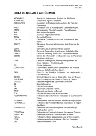 PLAN MAESTRO PARQUE NACIONAL CORDILLERA AZUL
2017-2021
Página 7 de 68
LISTA DE SIGLAS Y ACRÓNIMOS
AASHARIPIS : Asociación de Artesanas Shipibas del Río Pisqui.
ACOPAGRO : Cooperativa Agraria Cacaotera.
ADECAVACU : Asociación de Productores Cacaoteros del Valle del
Cushabatay.
AIDER : Asociación para la Investigación y Desarrollo Integral.
ATTFS : Administración Técnica Forestal y Fauna Silvestre.
ANP : Área Natural Protegida.
ARA : Autoridad Regional Ambiental.
CCNN : Comunidad Nativa.
CCPTSM : Cámara de Comercio, Producción y Turismo de San
Martín.
CCPPT : Cámara de Comercio y Producción de la Provincia de
Tocache.
CECG : Comisión Ejecutiva del Comité de Gestión.
CEDISA : Centro de Desarrollo e Investigación de la Selva Alta.
CEPCO : Centro de Estudio y Promoción Comunal del Oriente.
CEDRO : Centro de Información y Educación para la Prevención
del Abuso de Drogas.
CIMA : Centro de Investigación, Investigación y Manejo de
Áreas Naturales – Cordillera Azul.
CG : Comité de Gestión.
CODEPISAM : Coordinadora de Desarrollo y Defensa de los Pueblos
Indígenas de la Región San Martín.
DACI : Dirección de Pueblos Indígenas en Aislamiento y
Contacto Inicial.
DEVIDA : Comisión Nacional para el Desarrollo y Vida sin Drogas.
DIRCETUR : Dirección Regional de Comercio Exterior y Turismo.
DRASAM : Dirección Regional de Agricultura San Martín.
DS : Decreto Supremo.
EA : Educación Ambiental.
EAF : Educación Ambiental Formal.
EANF : Educación Ambiental no Formal.
ECA : Ejecutor de Contrato de Administración.
FECONACURPI : Federación de Comunidades Nativas de la Cuenca del río
Pisqui.
FECONBU : Federaciones de Comunidades Nativas del Bajo Ucayali.
FEPRIKESAM : Federación de Pueblos Indígenas Kechwas de la Región
San Martín.
FEPIKBHSAM : Federación de Pueblos Indígenas Kechwa del Bajo
Huallaga San Martín.
FEPIKECHA : Federación de Pueblos Indígenas Kechwas de Chazuta.
FENACOKA : Federación Nativa de Comunidades Kakataibo.
FOCAL : Fortalecimiento de Capacidades para la Conservación.
FOTP : Fortalecimiento Organizacional y Técnico Productivo.
GAL : Gestión Ambiental Local.
 