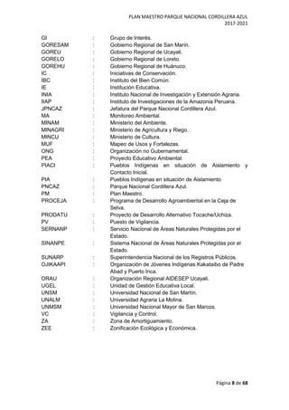 PLAN MAESTRO PARQUE NACIONAL CORDILLERA AZUL
2017-2021
Página 8 de 68
GI : Grupo de Interés.
GORESAM : Gobierno Regional de San Marín.
GOREU : Gobierno Regional de Ucayali.
GORELO : Gobierno Regional de Loreto.
GOREHU : Gobierno Regional de Huánuco.
IC : Iniciativas de Conservación.
IBC : Instituto del Bien Común.
IE : Institución Educativa.
INIA : Instituto Nacional de Investigación y Extensión Agraria.
IIAP : Instituto de Investigaciones de la Amazonia Peruana.
JPNCAZ : Jefatura del Parque Nacional Cordillera Azul.
MA : Monitoreo Ambiental.
MINAM : Ministerio del Ambiente.
MINAGRI : Ministerio de Agricultura y Riego.
MINCU : Ministerio de Cultura.
MUF : Mapeo de Usos y Fortalezas.
ONG : Organización no Gubernamental.
PEA : Proyecto Educativo Ambiental.
PIACI : Pueblos Indígenas en situación de Aislamiento y
Contacto Inicial.
PIA : Pueblos Indígenas en situación de Aislamiento
PNCAZ : Parque Nacional Cordillera Azul.
PM : Plan Maestro.
PROCEJA : Programa de Desarrollo Agroambiental en la Ceja de
Selva.
PRODATU : Proyecto de Desarrollo Alternativo Tocache/Uchiza.
PV : Puesto de Vigilancia.
SERNANP : Servicio Nacional de Áreas Naturales Protegidas por el
Estado.
SINANPE : Sistema Nacional de Áreas Naturales Protegidas por el
Estado.
SUNARP : Superintendencia Nacional de los Registros Públicos.
OJIKAAPI : Organización de Jóvenes Indígenas Kakataibo de Padre
Abad y Puerto Inca.
ORAU : Organización Regional AIDESEP Ucayali.
UGEL : Unidad de Gestión Educativa Local.
UNSM : Universidad Nacional de San Martín.
UNALM : Universidad Agraria La Molina.
UNMSM : Universidad Nacional Mayor de San Marcos.
VC : Vigilancia y Control.
ZA : Zona de Amortiguamiento.
ZEE : Zonificación Ecológica y Económica.
 