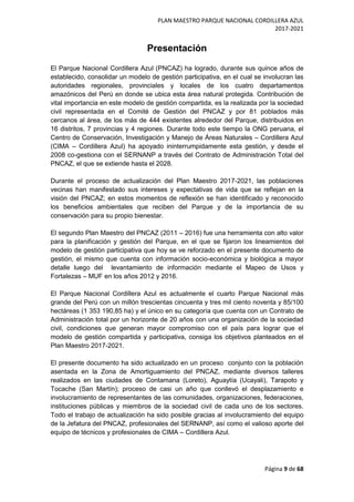 PLAN MAESTRO PARQUE NACIONAL CORDILLERA AZUL
2017-2021
Página 9 de 68
Presentación
El Parque Nacional Cordillera Azul (PNCAZ) ha logrado, durante sus quince años de
establecido, consolidar un modelo de gestión participativa, en el cual se involucran las
autoridades regionales, provinciales y locales de los cuatro departamentos
amazónicos del Perú en donde se ubica esta área natural protegida. Contribución de
vital importancia en este modelo de gestión compartida, es la realizada por la sociedad
civil representada en el Comité de Gestión del PNCAZ y por 81 poblados más
cercanos al área, de los más de 444 existentes alrededor del Parque, distribuidos en
16 distritos, 7 provincias y 4 regiones. Durante todo este tiempo la ONG peruana, el
Centro de Conservación, Investigación y Manejo de Áreas Naturales – Cordillera Azul
(CIMA – Cordillera Azul) ha apoyado ininterrumpidamente esta gestión, y desde el
2008 co-gestiona con el SERNANP a través del Contrato de Administración Total del
PNCAZ, el que se extiende hasta el 2028.
Durante el proceso de actualización del Plan Maestro 2017-2021, las poblaciones
vecinas han manifestado sus intereses y expectativas de vida que se reflejan en la
visión del PNCAZ; en estos momentos de reflexión se han identificado y reconocido
los beneficios ambientales que reciben del Parque y de la importancia de su
conservación para su propio bienestar.
El segundo Plan Maestro del PNCAZ (2011 – 2016) fue una herramienta con alto valor
para la planificación y gestión del Parque, en el que se fijaron los lineamientos del
modelo de gestión participativa que hoy se ve reforzado en el presente documento de
gestión, el mismo que cuenta con información socio-económica y biológica a mayor
detalle luego del levantamiento de información mediante el Mapeo de Usos y
Fortalezas – MUF en los años 2012 y 2016.
El Parque Nacional Cordillera Azul es actualmente el cuarto Parque Nacional más
grande del Perú con un millón trescientas cincuenta y tres mil ciento noventa y 85/100
hectáreas (1 353 190,85 ha) y el único en su categoría que cuenta con un Contrato de
Administración total por un horizonte de 20 años con una organización de la sociedad
civil, condiciones que generan mayor compromiso con el país para lograr que el
modelo de gestión compartida y participativa, consiga los objetivos planteados en el
Plan Maestro 2017-2021.
El presente documento ha sido actualizado en un proceso conjunto con la población
asentada en la Zona de Amortiguamiento del PNCAZ, mediante diversos talleres
realizados en las ciudades de Contamana (Loreto), Aguaytía (Ucayali), Tarapoto y
Tocache (San Martín); proceso de casi un año que conllevó el desplazamiento e
involucramiento de representantes de las comunidades, organizaciones, federaciones,
instituciones públicas y miembros de la sociedad civil de cada uno de los sectores.
Todo el trabajo de actualización ha sido posible gracias al involucramiento del equipo
de la Jefatura del PNCAZ, profesionales del SERNANP, así como el valioso aporte del
equipo de técnicos y profesionales de CIMA – Cordillera Azul.
 
