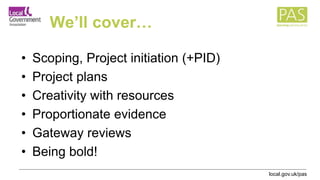 local.gov.uk/pas
We’ll cover…
• Scoping, Project initiation (+PID)
• Project plans
• Creativity with resources
• Proportionate evidence
• Gateway reviews
• Being bold!
 