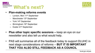 local.gov.uk/pas
What’s next?
• Plan-making reforms events
- London, Mon 11th September
- Manchester 13th September
– York 14th September
– Birmingham 19th September
– Exeter 21st September
• Plus other topic specific sessions – keep an eye on our
newsletter and also tell us what would help.
• PAS will summarise all of the feedback today to support DLUHC in
next stage considerations of reforms – BUT IT IS IMPORTANT
THAT YOU ALSO STILL FEEDBACK AS A COUNCIL
 