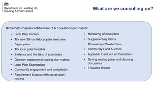 16 thematic chapters with between 1 & 5 questions per chapter:
What are we consulting on?
• Local Plan Content
• The new 30 month local plan timeframe
• Digital plans
• The local plan timetable
• Evidence and the tests of soundness
• Gateway assessments during plan-making
• Local Plan Examination
• Community engagement and consultation
• Requirement to assist with certain plan-
making
• Monitoring of local plans
• Supplementary Plans
• Minerals and Waste Plans
• Community Land Auctions
• Approach to roll out and transition
• Saving existing plans and planning
documents
• Equalities Impact
 