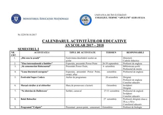 UNITATEA DE ÎNVĂȚĂMÂNT:
COLEGIUL TEHNIC “APULUM” ALBA IULIA
Nr.3229/30.10.2017
CALENDARUL ACTIVITĂŢILOR EDUCATIVE
AN ŞCOLAR 2017 – 2018
SEMESTRUL I
NR.
CRT.
ACTIVITATEA TIPUL DE ACTIVITATE TERMEN RESPONSABILI
1. „Din nou la şcoală” Festivitatea deschiderii noului an
şcolar
Directorii
Cadrele didactice
2. ”Ziua internațională a limbilor” Expoziție, prezentări Power Point 26-39 septembrie Profesori de engleza
3. „Să comemorăm Holocaustul” Prezentări Power Point, 6 octombrie Bibliotecara şcolii
Profesorul de istorie
4. ”Luna literaturii europene” Expoziție, prezentări Power Point,
creații, afișe
octombrie Profesorul de engleza
5. Festivalul Super Coders Atelier de programare 20 octombrie Diriginți
Profesori de engleza
Consilier educativ
6. Marșul cărților și al cititorilor Marș de promovare a lecturii Octombrie Invățători
Diriginți
7. “Ne distrăm de Halloween” Serbări, carnaval 27-31 octombrie Profesorul de engleză
Învățători
Consilier educativ
8. Balul Bobocilor 27 octombrie Profesorii diriginți clasa a
IX-a, a XI-a
Consilierul educativ
9. Programul ”Colgate” Prezentari power-point, concursuri, Octombrie- Profesor de biologie
 