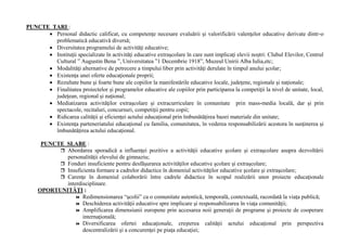 PUNCTE TARI :
• Personal didactic calificat, cu competenţe necesare evaluării şi valorificării valenţelor educative derivate dintr-o
problematică educativă diversă;
• Diversitatea programului de activităţi educative;
• Instituţii specializate în activităţi educative extraşcolare în care sunt implicaţi elevii noştri: Clubul Elevilor, Centrul
Cultural ” Augustin Bena ”, Universitatea ”1 Decembrie 1918”, Muzeul Unirii Alba Iulia,etc;
• Modalităţi alternative de petrecere a timpului liber prin activităţi derulate în timpul anului şcolar;
• Existenţa unei oferte educaţionale proprii;
• Rezultate bune şi foarte bune ale copiilor la manifestările educative locale, judeţene, regionale şi naţionale;
• Finalitatea proiectelor şi programelor educative ale copiilor prin participarea la competiţii la nivel de unitate, local,
judeţean, regional şi naţional;
• Mediatizarea activităţilor extraşcolare şi extracurriculare în comunitate prin mass-media locală, dar şi prin
spectacole, recitaluri, concursuri, competiţii pentru copii;
• Ridicarea calităţii şi eficienţei actului educaţional prin îmbunătăţirea bazei materiale din unitate;
• Existenţa parteneriatului educaţional cu familia, comunitatea, în vederea responsabilizării acestora în susţinerea şi
îmbunătăţirea actului educaţional.
PUNCTE SLABE :
 Abordarea sporadică a influenţei pozitive a activităţii educative şcolare şi extraşcolare asupra dezvoltării
personalităţii elevului de gimnaziu;
 Fonduri insuficiente pentru desfăşurarea activităţilor educative şcolare şi extraşcolare;
 Insuficienta formare a cadrelor didactice în domeniul activităţilor educative şcolare şi extraşcolare;
 Carenţe în domeniul colaborării între cadrele didactice în scopul realizării unor proiecte educaţionale
interdisciplinare.
OPORTUNITĂŢI :
 Redimensionarea “şcolii” ca o comunitate autentică, temporală, contextuală, racordată la viaţa publică;
 Deschiderea activităţii educative spre implicare şi responsabilizarea în viaţa comunităţii;
 Amplificarea dimensiunii europene prin accesarea noii generaţii de programe şi proiecte de cooperare
internaţională;
 Diversificarea ofertei educaţionale, creşterea calităţii actului educaţional prin perspectiva
descentralizării şi a concurenţei pe piaţa educaţiei;
 