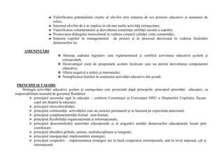  Valorificarea potenţialului creativ al elevilor prin iniţierea de noi proiecte educative şi asumarea de
roluri;
 Interesul elevilor de a se implica în cât mai multe activităţi extraşcolare;
 Valorificarea voluntariatului şi dezvoltarea conştiinţei utilităţii sociale a copiilor;
 Promovarea dialogului intercultural în vederea creşterii calităţii vieţii comunităţii;
 Iniţierea copiilor în managementul de proiect şi în procesul decizional în vederea finalizării
demersurilor lor.
AMENINŢĂRI:
 Absenţa cadrului legislativ care reglementează şi certifică activitatea educativă şcolară şi
extraşcolară;
 Dezavantajul creat de programele şcolare încărcate care nu permit dezvoltarea componentei
educative;
 Oferta negativă a străzii şi internetului;
 Neimplicarea familiei în susţinerea activităţii educative din şcoală.
PRINCIPII ŞI VALORI:
Strategia activităţii educative şcolare şi extraşcolare este proiectată după principiile: principiul priorităţii educaţiei, ca
responsabilitate asumată de guvernul României:
➢ principiul accesului egal la educaţie – conform Constituţiei şi Convenţiei ONU a Drepturilor Copilului, fiecare
copil are dreptul la educaţie;
➢ principiul interculturalităţii;
➢ principiul continuităţii activităţilor care au caracter permanent şi se bazează pe experienţa anterioară;
➢ principiul complementarităţii formal –non-formal;
➢ principiul flexibilităţii organizaţionale şi informaţionale;
➢ principiul descentralizării autorităţii educaţionale şi al asigurării unităţii demersurilor educaţionale locale prin
coordonare;
➢ principiul abordării globale, unitare, multidisciplinare şi integrate;
➢ principiul transparenţei implementării strategiei;
➢ principiul cooperării – implementarea strategiei are la bază cooperarea instituţională, atât la nivel naţional, cât şi
internaţional.
 