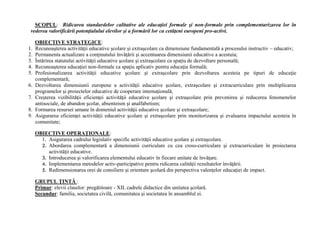 SCOPUL: Ridicarea standardelor calitative ale educaţiei formale şi non-formale prin complementarizarea lor în
vederea valorificării potenţialului elevilor şi a formării lor ca cetăţeni europeni pro-activi.
OBIECTIVE STRATEGICE:
1. Recunoaşterea activităţii educative şcolare şi extraşcolare ca dimensiune fundamentală a procesului instructiv – educativ;
2. Permanenta actualizare a conţinutului învăţării şi accentuarea dimensiunii educative a acestuia;
3. Întărirea statutului activităţii educative şcolare şi extraşcolare ca spaţiu de dezvoltare personală;
4. Recunoaşterea educaţiei non-formale ca spaţiu aplicativ pentru educaţia formală;
5. Profesionalizarea activităţii educative şcolare şi extraşcolare prin dezvoltarea acesteia pe tipuri de educaţie
complementară;
6. Dezvoltarea dimensiunii europene a activităţii educative şcolare, extraşcolare şi extracurriculare prin multiplicarea
programelor şi proiectelor educative de cooperare internaţională;
7. Creşterea vizibilităţii eficienţei activităţii educative şcolare şi extraşcolare prin prevenirea şi reducerea fenomenelor
antisociale, de abandon şcolar, absenteism şi analfabetism;
8. Formarea resursei umane în domeniul activităţii educative şcolare şi extraşcolare;
9. Asigurarea eficienţei activităţii educative şcolare şi extraşcolare prin monitorizarea şi evaluarea impactului acesteia în
comunitate;
OBIECTIVE OPERAŢIONALE:
1. Asigurarea cadrului legislativ specific activităţii educative şcolare şi extraşcolare.
2. Abordarea complementară a dimensiunii curriculare cu cea cross-curriculare şi extracurriculare în proiectarea
activităţii educative.
3. Introducerea şi valorificarea elementului educativ în fiecare unitate de învăţare.
4. Implementarea metodelor activ-participative pentru ridicarea calităţii rezultatelor învăţării.
5. Redimensionarea orei de consiliere şi orientare şcolară din perspectiva valenţelor educaţiei de impact.
GRUPUL ŢINTĂ :
Primar: elevii claselor: pregătitoare - XII, cadrele didactice din unitatea şcolară.
Secundar: familia, societatea civilă, comunitatea şi societatea în ansamblul ei.
 