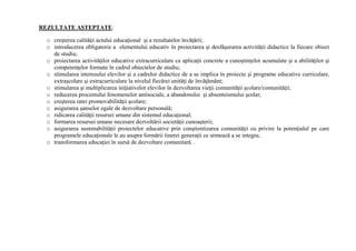 REZULTATE AŞTEPTATE:
o creşterea calităţii actului educaţional şi a rezultatelor învăţării;
o introducerea obligatorie a elementului educativ în proiectarea şi desfăşurarea activităţii didactice la fiecare obiect
de studiu;
o proiectarea activităţilor educative extracurriculare ca aplicaţii concrete a cunoştinţelor acumulate şi a abilităţilor şi
competenţelor formate în cadrul obiectelor de studiu;
o stimularea interesului elevilor şi a cadrelor didactice de a se implica în proiecte şi programe educative curriculare,
extraşcolare şi extracurriculare la nivelul fiecărei unităţi de învăţământ;
o stimularea şi multiplicarea iniţiativelor elevilor în dezvoltarea vieţii comunităţii şcolare/comunităţii;
o reducerea procentului fenomenelor antisociale, a abandonului şi absenteismului şcolar;
o creşterea ratei promovabilităţii şcolare;
o asigurarea şanselor egale de dezvoltare personală;
o ridicarea calităţii resursei umane din sistemul educaţional;
o formarea resursei umane necesare dezvoltării societăţii cunoaşterii;
o asigurarea sustenabilităţii proiectelor educative prin conştientizarea comunităţii cu privire la potenţialul pe care
programele educaţionale le au asupra formării tinerei generaţii ce urmează a se integra;
o transformarea educaţiei în sursă de dezvoltare comunitară. .
 