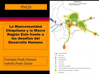 1 
PNUD 
La Mancomunidad 
Chiquitana y la Macro 
Región Este frente a 
los desafíos del 
Desarrollo Humano 
Fernando Prado Salmon 
Isabella Prado Zanini 
 