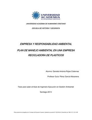 Plena autonomía otorgada por el Consejo de Educación Superior mediante al acuerdo N°163-99 del 2 Diciembre de 1999, D.O. 23-12-99
UNIVERSIDAD ACADEMIA DE HUMANISMO CRISTIANO
ESCUELA DE HISTORIA Y GEOGRAFIA
EMPRESA Y RESPONSABILIDAD AMBIENTAL
PLAN DE MANEJO AMBIENTAL EN UNA EMPRESA
RECICLADORA DE PLASTICOS
Alumno: Daniela Antonia Rojas Cisternas
Profesor Guía: Pérez García Macarena
Tesis para optar al título de Ingeniero Ejecución en Gestión Ambiental
Santiago-2013
 