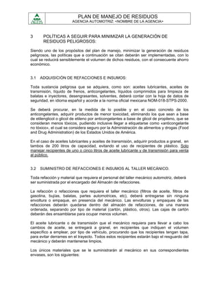PLAN DE MANEJO DE RESIDUOS
                        AGENCIA AUTOMOTRIZ: <NOMBRE DE LA AGENCIA>



3      POLÍTICAS A SEGUIR PARA MINIMIZAR LA GENERACIÓN DE
       RESIDUOS PELIGROSOS:

Siendo uno de los propósitos del plan de manejo, minimizar la generación de residuos
peligrosos, las políticas que a continuación se citan deberán ser implementadas, con lo
cual se reducirá sensiblemente el volumen de dichos residuos, con el consecuente ahorro
económico.


3.1   ADQUISICIÓN DE REFACCIONES E INSUMOS:

Toda sustancia peligrosa que se adquiera, como son: aceites lubricantes, aceites de
transmisión, líquido de frenos, anticongelantes, líquidos comprimidos para limpieza de
balatas e inyectores, desengrasantes, solventes, deberá contar con la hoja de datos de
seguridad, en idioma español y acorde a la norma oficial mexicana NOM-018-STPS-2000.

Se deberá procurar, en la medida de lo posible y en el caso concreto de los
anticongelantes, adquirir productos de menor toxicidad, eliminando los que sean a base
de etilenglicol o glicol de etileno por anticongelantes a base de glicol de propileno, que se
consideran menos tóxicos, pudiendo inclusive llegar a etiquetarse como «anticongelante
no tóxico», el cual se considera seguro por la Administración de alimentos y drogas (Food
and Drug Administration) de los Estados Unidos de América.

En el caso de aceites lubricantes y aceites de transmisión, adquirir productos a granel, en
tambos de 200 litros de capacidad, evitando el uso de recipientes de plástico. Solo
manejar recipientes de uno o cinco litros de aceite lubricante y de transmisión para venta
al público.


3.2   SUMINISTRO DE REFACCIONES E INSUMOS AL TALLER MECÁNICO.

Toda refacción y material que requiera el personal del taller mecánico automotriz, deberá
ser suministrada por el encargado del Almacén de refacciones.

La refacción o refacciones que requiera el taller mecánico (filtros de aceite, filtros de
gasolina, bujías, balatas, partes automotrices, etc), deberá entregarse sin ninguna
envoltura o empaque, en presencia del mecánico. Las envolturas y empaques de las
refacciones deberán quedarse dentro del almacén de refacciones, de una manera
ordenada, separando por tipo de material (cartón, plástico, otros). Las cajas de cartón
deberán des ensamblarse para ocupar menos volumen.

El aceite lubricante o de transmisión que el mecánico requiera para llevar a cabo los
cambios de aceite, se entregará a granel, en recipientes que indiquen el volumen
específico a emplear, por tipo de vehículo, procurando que los recipientes tengan tapa,
para evitar derrames en el trayecto. Todos estos recipientes estarán bajo el resguardo del
mecánico y deberán mantenerse limpios.

Los únicos materiales que se le suministrarán al mecánico en sus correspondientes
envases, son los siguientes:
 