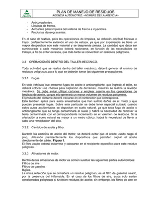 PLAN DE MANEJO DE RESIDUOS
                            AGENCIA AUTOMOTRIZ: <NOMBRE DE LA AGENCIA>

      -    Anticongelantes.
      -    Líquidos de frenos.
      -    Aerosoles para limpieza del sistema de frenos e inyectores.
      -    Productos desengrasantes.

En el caso de textiles, para las operaciones de limpieza, se deberán emplear franelas o
trapo, preferentemente evitando el uso de estopa, ya que por experiencia se tiene un
mayor desperdicio con este material y se desprende pelusa. La cantidad que deba ser
suministrada a cada mecánico deberá racionarse, en función de las necesidades de
trabajo, a fin de evitar excesos, que más tarde se convertirán en residuos peligrosos.


3.3       OPERACIONES DENTRO DEL TALLER MECÁNICO.

Toda actividad que se realice dentro del taller mecánico, deberá generar el mínimo de
residuos peligrosos, para lo cual se deberán tomar las siguientes precauciones:

3.3.1      Fugas.

En todo vehículo que presente fugas de aceite o anticongelante, que ingrese al taller, se
deberá colocar una charola para captación de derrames, mientras se realiza la revisión
mecánica. Se debe evitar utilizar cartones y emplear aserrín en las operaciones de
limpieza de aceite, ya que ello generará un mayor volumen de residuos peligrosos.
El producto del derrame deberá vaciarse en el contenedor que corresponda.
Esto también aplica para autos siniestrados que han sufrido daños en el motor y que
puedan presentar fugas. Sobre este particular se debe tener especial cuidado cuando
estos autos accidentados se depositan en suelo natural, ya que toda fuga de aceite o
anticongelante que se tenga contaminará el suelo y habrá la necesidad de remover la
tierra contaminada con el correspondiente incremento en el volumen de residuos. Si la
afectación a suelo natural es mayor a un metro cúbico, habrá la necesidad de llevar a
cabo una remediación del sitio.

3.3.2      Cambios de aceite y filtro.

Durante los cambios de aceite del motor, se deberá evitar que el aceite usado caiga al
piso, utilizando preferentemente los dispositivos que permiten captar el aceite
directamente del cárter. Figura 1.
El filtro usado deberá escurrirse y colocarse en el recipiente específico para este residuo
peligroso.

3.3.3      Afinaciones de motor.

Dentro de las afinaciones de motor es común sustituir las siguientes partes automotrices:
Filtros de aire
Filtros de gasolina
Bujías.
La única refacción que se considera un residuo peligroso, es el filtro de gasolina usado,
por la presencia del inflamable. En el caso de los filtros de aire, estos solo serían
considerados peligrosos si tuviesen residuos de aceite; sin embargo, los filtros de aire en
 