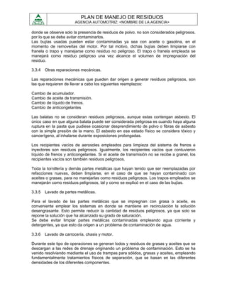 PLAN DE MANEJO DE RESIDUOS
                        AGENCIA AUTOMOTRIZ: <NOMBRE DE LA AGENCIA>

donde se observe solo la presencia de residuos de polvo, no son considerados peligrosos,
por lo que se debe evitar contaminarlos.
Las bujías usadas pueden estar contaminadas ya sea con aceite o gasolina, en el
momento de removerlas del motor. Por tal motivo, dichas bujías deben limpiarse con
franela o trapo y manejarse como residuo no peligroso. El trapo o franela empleada se
manejará como residuo peligroso una vez alcance el volumen de impregnación del
residuo.

3.3.4   Otras reparaciones mecánicas.

Las reparaciones mecánicas que pueden dar origen a generar residuos peligrosos, son
las que requieren de llevar a cabo los siguientes reemplazos:

Cambio de acumulador.
Cambio de aceite de transmisión.
Cambio de líquido de frenos.
Cambio de anticongelantes

Las balatas no se consideran residuos peligrosos, aunque estas contengan asbesto. El
único caso en que alguna balata puede ser considerada peligrosa es cuando haya alguna
ruptura en la pasta que pudiese ocasionar desprendimiento de polvo o fibras de asbesto
con la simple presión de la mano. El asbesto en ese estado físico se considera tóxico y
cancerígeno, al inhalarse durante exposiciones prolongadas.

Los recipientes vacíos de aerosoles empleados para limpieza del sistema de frenos e
inyectores son residuos peligrosos. Igualmente, los recipientes vacíos que contuvieron
líquido de frenos y anticongelantes. Si el aceite de transmisión no se recibe a granel, los
recipientes vacíos son también residuos peligrosos.

Toda la tornillería y demás partes metálicas que hayan tenido que ser reemplazadas por
refacciones nuevas, deben limpiarse, en el caso de que se hayan contaminado con
aceites o grasas, para no manejarlas como residuos peligrosos. Los trapos empleados se
manejarán como residuos peligrosos, tal y como se explicó en el caso de las bujías.

3.3.5   Lavado de partes metálicas.

Para el lavado de las partes metálicas que se impregnan con grasa o aceite, es
conveniente emplear los sistemas en donde se mantiene en recirculación la solución
desengrasante. Esto permite reducir la cantidad de residuos peligrosos, ya que solo se
repone la solución que ha alcanzado su grado de saturación.
Se debe evitar limpiar partes metálicas contaminadas empleando agua corriente y
detergentes, ya que esto da origen a un problema de contaminación de agua.

3.3.6   Lavado de carrocería, chasis y motor.

Durante este tipo de operaciones se generan lodos y residuos de grasas y aceites que se
descargan a las redes de drenaje originando un problema de contaminación. Esto se ha
venido resolviendo mediante el uso de trampas para sólidos, grasas y aceites, empleando
fundamentalmente tratamientos físicos de separación, que se basan en las diferentes
densidades de los diferentes componentes.
 