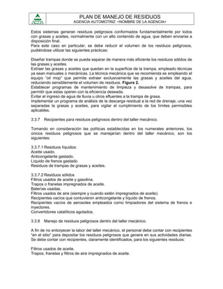 PLAN DE MANEJO DE RESIDUOS
                        AGENCIA AUTOMOTRIZ: <NOMBRE DE LA AGENCIA>

Estos sistemas generan residuos peligrosos conformados fundamentalmente por lodos
con grasas y aceites, normalmente con un alto contenido de agua, que deben enviarse a
disposición final.
Para este caso en particular, se debe reducir el volumen de los residuos peligrosos,
pudiéndose utilizar las siguientes prácticas:

Diseñar trampas donde se pueda separar de manera más eficiente los residuos sólidos de
las grasas y aceites.
Extraer las grasas y aceites que quedan en la superficie de la trampa, empleado técnicas
ya sean manuales o mecánicas. La técnica mecánica que se recomienda es empleando el
equipo “oil mop” que permite extraer exclusivamente las grasas y aceites del agua,
reduciendo sensiblemente el volumen de residuos. Figura 2.
Establecer programas de mantenimiento de limpieza y desasolve de trampas, para
permitir que estas operen con la eficiencia deseada.
Evitar el ingreso de agua de lluvia u otros efluentes a la trampa de grasa.
Implementar un programa de análisis de la descarga residual a la red de drenaje, una vez
separadas la grasas y aceites, para vigilar el cumplimiento de los límites permisibles
aplicables.

3.3.7   Recipientes para residuos peligrosos dentro del taller mecánico.

Tomando en consideración las políticas establecidas en los numerales anteriores, los
únicos residuos peligrosos que se manejarían dentro del taller mecánico, son los
siguientes:

3.3.7.1 Residuos líquidos:
Aceite usado.
Anticongelante gastado.
Líquido de frenos gastado.
Residuos de trampas de grasas y aceites.

3.3.7.2 Residuos sólidos
Filtros usados de aceite y gasolina.
Trapos o franelas impregnados de aceite.
Baterías usadas.
Filtros usados de aire (siempre y cuando estén impregnados de aceite).
Recipientes vacíos que contuvieron anticongelante y líquido de frenos.
Recipientes vacíos de aerosoles empleados como limpiadores del sistema de frenos e
inyectores.
Convertidores catalíticos agotados.

3.3.8   Manejo de residuos peligrosos dentro del taller mecánico.

A fin de no entorpecer la labor del taller mecánico, el personal debe contar con recipientes
“en el sitio” para depositar los residuos peligrosos que genere en sus actividades diarias.
Se debe contar con recipientes, claramente identificados, para los siguientes residuos:

Filtros usados de aceite.
Trapos, franelas y filtros de aire impregnados de aceite.
 