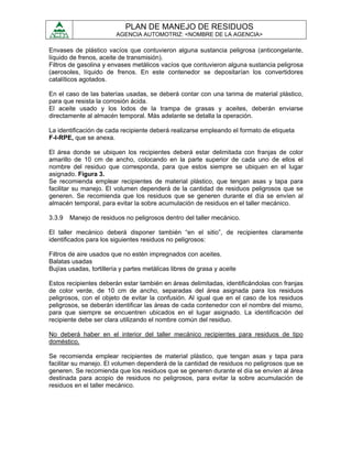 PLAN DE MANEJO DE RESIDUOS
                         AGENCIA AUTOMOTRIZ: <NOMBRE DE LA AGENCIA>

Envases de plástico vacíos que contuvieron alguna sustancia peligrosa (anticongelante,
líquido de frenos, aceite de transmisión).
Filtros de gasolina y envases metálicos vacíos que contuvieron alguna sustancia peligrosa
(aerosoles, líquido de frenos. En este contenedor se depositarían los convertidores
catalíticos agotados.

En el caso de las baterías usadas, se deberá contar con una tarima de material plástico,
para que resista la corrosión ácida.
El aceite usado y los lodos de la trampa de grasas y aceites, deberán enviarse
directamente al almacén temporal. Más adelante se detalla la operación.

La identificación de cada recipiente deberá realizarse empleando el formato de etiqueta
F-I-RPE, que se anexa.

El área donde se ubiquen los recipientes deberá estar delimitada con franjas de color
amarillo de 10 cm de ancho, colocando en la parte superior de cada uno de ellos el
nombre del residuo que corresponda, para que estos siempre se ubiquen en el lugar
asignado. Figura 3.
Se recomienda emplear recipientes de material plástico, que tengan asas y tapa para
facilitar su manejo. El volumen dependerá de la cantidad de residuos peligrosos que se
generen. Se recomienda que los residuos que se generen durante el día se envíen al
almacén temporal, para evitar la sobre acumulación de residuos en el taller mecánico.

3.3.9   Manejo de residuos no peligrosos dentro del taller mecánico.

El taller mecánico deberá disponer también “en el sitio”, de recipientes claramente
identificados para los siguientes residuos no peligrosos:

Filtros de aire usados que no estén impregnados con aceites.
Balatas usadas
Bujías usadas, tortillería y partes metálicas libres de grasa y aceite

Estos recipientes deberán estar también en áreas delimitadas, identificándolas con franjas
de color verde, de 10 cm de ancho, separadas del área asignada para los residuos
peligrosos, con el objeto de evitar la confusión. Al igual que en el caso de los residuos
peligrosos, se deberán identificar las áreas de cada contenedor con el nombre del mismo,
para que siempre se encuentren ubicados en el lugar asignado. La identificación del
recipiente debe ser clara utilizando el nombre común del residuo.

No deberá haber en el interior del taller mecánico recipientes para residuos de tipo
doméstico.

Se recomienda emplear recipientes de material plástico, que tengan asas y tapa para
facilitar su manejo. El volumen dependerá de la cantidad de residuos no peligrosos que se
generen. Se recomienda que los residuos que se generen durante el día se envíen al área
destinada para acopio de residuos no peligrosos, para evitar la sobre acumulación de
residuos en el taller mecánico.
 