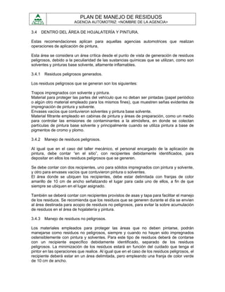 PLAN DE MANEJO DE RESIDUOS
                        AGENCIA AUTOMOTRIZ: <NOMBRE DE LA AGENCIA>

3.4     DENTRO DEL ÁREA DE HOJALATERÍA Y PINTURA.

Estas recomendaciones aplican para aquellas agencias automotrices que realizan
operaciones de aplicación de pintura,

Esta área se considera un área crítica desde el punto de vista de generación de residuos
peligrosos, debido a la peculiaridad de las sustancias químicas que se utilizan, como son
solventes y pinturas base solvente, altamente inflamables.

3.4.1    Residuos peligrosos generados.

Los residuos peligrosos que se generan son los siguientes:

Trapos impregnados con solvente y pintura.
Material para proteger las partes del vehículo que no deban ser pintadas (papel periódico
o algún otro material empleado para los mismos fines), que muestren señas evidentes de
impregnación de pintura y solvente.
Envases vacíos que contuvieron solventes y pintura base solvente.
Material filtrante empleado en cabinas de pintura y áreas de preparación, como un medio
para controlar las emisiones de contaminantes a la atmósfera, en donde se colectan
partículas de pintura base solvente y principalmente cuando se utiliza pintura a base de
pigmentos de cromo y plomo.

3.4.2    Manejo de residuos peligrosos.

Al igual que en el caso del taller mecánico, el personal encargado de la aplicación de
pintura, debe contar “en el sitio”, con recipientes debidamente identificados, para
depositar en ellos los residuos peligrosos que se generen.

Se debe contar con dos recipientes, uno para sólidos impregnados con pintura y solvente,
y otro para envases vacíos que contuvieron pintura o solventes.
El área donde se ubiquen los recipientes, debe estar delimitada con franjas de color
amarillo de 10 cm de ancho señalizando el lugar para cada uno de ellos, a fin de que
siempre se ubiquen en el lugar asignado.

También se deberá contar con recipientes provistos de asas y tapa para facilitar el manejo
de los residuos. Se recomienda que los residuos que se generen durante el día se envíen
al área destinada para acopio de residuos no peligrosos, para evitar la sobre acumulación
de residuos en el área de hojalatería y pintura.

3.4.3    Manejo de residuos no peligrosos.

Los materiales empleados para proteger las áreas que no deben pintarse, podrán
manejarse como residuos no peligrosos, siempre y cuando no hayan sido impregnados
ostensiblemente con pintura y solventes. Para este tipo de residuos deberá de contarse
con un recipiente específico debidamente identificado, separado de los residuos
peligrosos. La minimización de los residuos estará en función del cuidado que tenga el
pintor en las operaciones que realice. Al igual que en el caso de los residuos peligrosos, el
recipiente deberá estar en un área delimitada, pero empleando una franja de color verde
de 10 cm de ancho.
 
