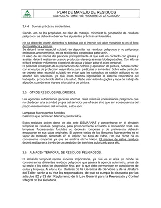 PLAN DE MANEJO DE RESIDUOS
                        AGENCIA AUTOMOTRIZ: <NOMBRE DE LA AGENCIA>



3.4.4 Buenas prácticas ambientales.

Siendo uno de los propósitos del plan de manejo, minimizar la generación de residuos
peligrosos, se deberán observar las siguientes prácticas ambientales:

No se deberán ingerir alimentos ni bebidas en el interior del taller mecánico ni en el área
de hojalatería y pintura.
Se deberá tener especial cuidado en depositar los residuos peligrosos y no peligrosos
enlistados anteriormente, en los recipientes destinados para tal fin.
El aseo de las manos del personal principalmente el que esté en contacto con grasas y
aceites, deberá realizarse usando productos desengrasantes biodegradables. Con ello se
evitará emplear volúmenes excesivos de agua y jabón para el aseo personal.
El personal encargado de la preparación de colores y aplicación de pintura, deberá contar
con el equipo de protección respiratoria para partículas y solventes. Sobre este particular
se deberá tener especial cuidado en evitar que los cartuchos de carbón activado no se
saturen con solventes, ya que estos tóxicos ingresarían al sistema respiratorio del
trabajador, provocándole daños a la salud. Debe usar además gogles y ropa de trabajo de
algodón, cuando este ingrese a la cabina de pintura.


3.5   OTROS RESIDUOS PELIGROSOS.

Las agencias automotrices generan además otros residuos considerados peligrosos que
no obedecen a la actividad propia del servicio que ofrecen sino que son consecuencia del
propio mantenimiento del inmueble, estos son:

Lámparas fluorescentes fundidas
Balastros que contienen bifenilos policlorados

Estos residuos deben darse de alta ante SEMARNAT y concentrarse en el almacén
temporal de residuos peligrosos, para posteriormente enviarlos a disposición final. Las
lámparas fluorescentes fundidas no deberán romperse y de preferencia deberán
empacarse en sus cajas originales. El agente tóxico de las lámparas fluorescentes es el
vapor de mercurio contenido en el interior del tubo de vidrio. Por esa razón no es
conveniente romperlas ya que se emitiría dicho tóxico. El manejo de estos residuos
deberá realizarse a través de un prestador de servicios autorizado para ello.


3.6   ALMACÉN TEMPORAL DE RESIDUOS PELIGROSOS.

El almacén temporal reviste especial importancia, ya que es el área en donde se
concentran los diferentes residuos peligrosos que genera la agencia automotriz, antes de
su envío a los sitios de disposición final, por lo que debe permanecer en condiciones de
orden y limpieza. Al efecto los titulares de la Gerencia de Servicios y de la Jefatura
del Taller, serán a su vez los responsables de que se cumpla lo dispuesto por los
artículos 82 y 83 del Reglamento de la Ley General para la Prevención y Control
Integral de los Residuos.
 