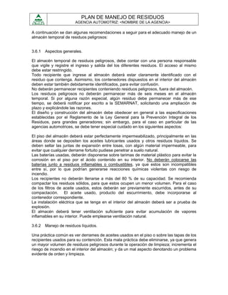 PLAN DE MANEJO DE RESIDUOS
                        AGENCIA AUTOMOTRIZ: <NOMBRE DE LA AGENCIA>

A continuación se dan algunas recomendaciones a seguir para el adecuado manejo de un
almacén temporal de residuos peligrosos:


3.6.1   Aspectos generales.

El almacén temporal de residuos peligrosos, debe contar con una persona responsable
que vigile y registre el ingreso y salida del los diferentes residuos. El acceso al mismo
debe estar restringido.
Todo recipiente que ingrese al almacén deberá estar claramente identificado con el
residuo que contenga. Asimismo, los contenedores dispuestos en el interior del almacén
deben estar también debidamente identificados, para evitar confusión.
No deberán permanecer recipientes conteniendo residuos peligrosos, fuera del almacén.
Los residuos peligrosos no deberán permanecer más de seis meses en el almacén
temporal. Si por alguna razón especial, algún residuo debe permanecer más de ese
tiempo, se deberá notificar por escrito a la SEMARNAT, solicitando una ampliación de
plazo y explicándole las razones.
El diseño y construcción del almacén debe obedecer en general a las especificaciones
establecidas por el Reglamento de la Ley General para la Prevención Integral de los
Residuos, para grandes generadores; sin embargo, para el caso en particular de las
agencias automotrices, se debe tener especial cuidado en los siguientes aspectos:

El piso del almacén deberá estar perfectamente impermeabilizado, principalmente en las
áreas donde se depositen los aceites lubricantes usados y otros residuos líquidos. Se
deben sellar las juntas de expansión entre losas, con algún material impermeable, para
evitar que cualquier derrame fortuito pudiese penetrar a suelo natural.
Las baterías usadas, deberán disponerse sobre tarimas de material plástico para evitar la
corrosión en el piso por el ácido contenido en su interior. No deberán colocarse las
baterías junto a residuos inflamables o combustibles, ya que estos son incompatibles
entre sí, por lo que podrían generarse reacciones químicas violentas con riesgo de
incendio.
Los recipientes no deberán llenarse a más del 80 % de su capacidad. Se recomienda
compactar los residuos sólidos, para que estos ocupen un menor volumen. Para el caso
de los filtros de aceite usados, estos deberán ser previamente escurridos, antes de su
compactación. El aceite usado, producto del escurrimiento, debe incorporarse al
contenedor correspondiente.
La instalación eléctrica que se tenga en el interior del almacén deberá ser a prueba de
explosión.
El almacén deberá tener ventilación suficiente para evitar acumulación de vapores
inflamables en su interior. Puede emplearse ventilación natural.

3.6.2   Manejo de residuos líquidos.

Una práctica común es ver derrames de aceites usados en el piso o sobre las tapas de los
recipientes usados para su contención. Esta mala práctica debe eliminarse, ya que genera
un mayor volumen de residuos peligrosos durante la operación de limpieza; incrementa el
riesgo de incendio en el interior del almacén; y da un mal aspecto denotando un problema
evidente de orden y limpieza.
 