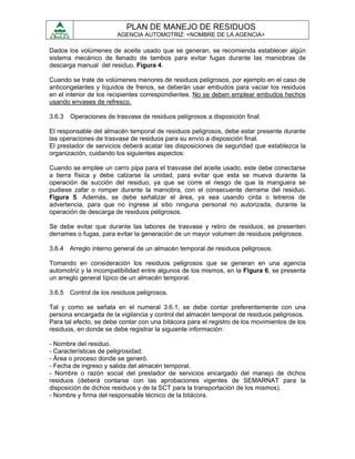 PLAN DE MANEJO DE RESIDUOS
                        AGENCIA AUTOMOTRIZ: <NOMBRE DE LA AGENCIA>

Dados los volúmenes de aceite usado que se generan, se recomienda establecer algún
sistema mecánico de llenado de tambos para evitar fugas durante las maniobras de
descarga manual del residuo. Figura 4.

Cuando se trate de volúmenes menores de residuos peligrosos, por ejemplo en el caso de
anticongelantes y líquidos de frenos, se deberán usar embudos para vaciar los residuos
en el interior de los recipientes correspondientes. No se deben emplear embudos hechos
usando envases de refresco.

3.6.3   Operaciones de trasvase de residuos peligrosos a disposición final.

El responsable del almacén temporal de residuos peligrosos, debe estar presente durante
las operaciones de trasvase de residuos para su envío a disposición final.
El prestador de servicios deberá acatar las disposiciones de seguridad que establezca la
organización, cuidando los siguientes aspectos:

Cuando se emplee un carro pipa para el trasvase del aceite usado, este debe conectarse
a tierra física y debe calzarse la unidad, para evitar que esta se mueva durante la
operación de succión del residuo, ya que se corre el riesgo de que la manguera se
pudiese zafar o romper durante la maniobra, con el consecuente derrame del residuo.
Figura 5. Además, se debe señalizar el área, ya sea usando cinta o letreros de
advertencia, para que no ingrese al sitio ninguna personal no autorizada, durante la
operación de descarga de residuos peligrosos.

Se debe evitar que durante las labores de trasvase y retiro de residuos, se presenten
derrames o fugas, para evitar la generación de un mayor volumen de residuos peligrosos.

3.6.4 Arreglo interno general de un almacén temporal de residuos peligrosos.

Tomando en consideración los residuos peligrosos que se generan en una agencia
automotriz y la incompatibilidad entre algunos de los mismos, en la Figura 6, se presenta
un arreglo general típico de un almacén temporal.

3.6.5 Control de los residuos peligrosos.

Tal y como se señala en el numeral 3.6.1, se debe contar preferentemente con una
persona encargada de la vigilancia y control del almacén temporal de residuos peligrosos.
Para tal efecto, se debe contar con una bitácora para el registro de los movimientos de los
residuos, en donde se debe registrar la siguiente información:

- Nombre del residuo.
- Características de peligrosidad.
- Área o proceso donde se generó.
- Fecha de ingreso y salida del almacén temporal.
- Nombre o razón social del prestador de servicios encargado del manejo de dichos
residuos (deberá contarse con las aprobaciones vigentes de SEMARNAT para la
disposición de dichos residuos y de la SCT para la transportación de los mismos).
- Nombre y firma del responsable técnico de la bitácora.
 