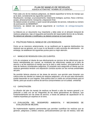 PLAN DE MANEJO DE RESIDUOS
                        AGENCIA AUTOMOTRIZ: <NOMBRE DE LA AGENCIA>

Para cada uno de los residuos peligrosos, se deberá especificar la forma de manejo que
se le dará, considerando las siguientes opciones:
Reutilización; reciclaje; co-procesamiento; tratamiento biológico, químico, físico o térmico;
acopio; almacenamiento; transporte y disposición final.
Se deberá anotar el nombre o razón social del prestador de servicio, indicando su número
de autorización de SEMARNAT.
Asimismo, se deberá dar puntual seguimiento al manifiesto de entrega-transporte-
recepción.

La bitácora es un documento muy importante y debe estar en el almacén temporal de
residuos peligrosos, bajo el resguardo permanente del responsable técnico de su llenado.
No deberá ser alterada o modificada y se deberá conservar en buen estado.


4 POLÍTICAS PARA EL MANEJO DE LOS RESIDUOS.

Como ya se menciono anteriormente, no se reutilizará por la agencia distribuidora los
residuos que se generen, por lo que no se llevarán a cabo acciones de valorización, sin
embargo, se establecen los siguientes puntos para su mejor atención.


4.1    MANEJO DE RESIDUOS CON LOS CLIENTES.

A fin de complacer al cliente de que efectivamente se cerciore de las refacciones que le
fueron reemplazadas por nuevas, se mostrarán las refacciones usadas en el área de
servicio y se les explicará el manejo que se le dará a cada residuo, principalmente si se
trata de residuos considerados peligrosos. El propósito será asegurarle al cliente que los
residuos generados tendrán una disposición correcta acorde con las normas ambientales
del país.

Se pondrán letreros alusivos en las áreas de servicio, que servirán para fomentar una
cultura entre los clientes en materia de residuos peligrosos, a fin de que esta información
pueda trascender en sus hogares. Esta política será un medio de convencimiento para el
cliente, para que acuda a centros de servicio comprometidos con el cuidado ambiental.


4.2    CAPACITACIÓN.

La difusión del plan de manejo de residuos se llevará a cabo de manera general y en
particular a cada uno de los integrantes de las áreas generadoras de residuos, que
fundamentalmente son las áreas de servicio, a través de pláticas de capacitación en la
materia impartidas por expertos en el ramo.


4.3    EVALUACIÓN DEL DESEMPEÑO                  AMBIENTAL       Y    MECANISMOS         DE
      EVALUACIÓN DE MEJORA.

Se implementarán registros permanentes que permitan cuantificar los residuos que se
generan, peligrosos y sólidos urbanos, particularizándolos por tipo de residuo, todo ello
 
