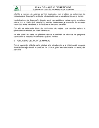 PLAN DE MANEJO DE RESIDUOS
                      AGENCIA AUTOMOTRIZ: <NOMBRE DE LA AGENCIA>

referido al número de órdenes servicio realizadas, con el objeto de determinar los
indicadores de desempeño ambiental y la evolución que se vaya teniendo con el tiempo.

Los indicadores de desempeño deberán servir para establecer metas a corto y mediano
plazos, con el objeto de ir detectando posibles desviaciones y emprender las acciones
correctivas a que haya lugar, a fin de alcanzar las metas trazadas.

Con ello se detectarán áreas de oportunidad de mejora, que permitan reducir la
generación de residuos por orden de servicio.

En ese orden de ideas, se pretende reducir el volumen de residuos de peligrosos
capacitando al personal, de tal manera que una residuo

5   PUBLICIDAD DEL PLAN DE MANEJO

Por el momento, sólo la parte relativa a la introducción y al objetivo del presente
Plan de Manejo tendrá el carácter de pública, para ser concultada por cualquier
persona.
 