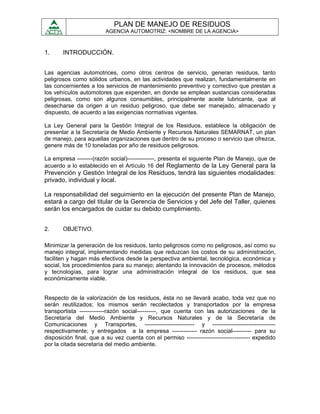 PLAN DE MANEJO DE RESIDUOS
                         AGENCIA AUTOMOTRIZ: <NOMBRE DE LA AGENCIA>



1.     INTRODUCCIÓN.


Las agencias automotrices, como otros centros de servicio, generan residuos, tanto
peligrosos como sólidos urbanos, en las actividades que realizan, fundamentalmente en
las concernientes a los servicios de mantenimiento preventivo y correctivo que prestan a
los vehículos automotores que expenden, en donde se emplean sustancias consideradas
peligrosas, como son algunos consumibles, principalmente aceite lubricante, que al
desecharse da origen a un residuo peligroso, que debe ser manejado, almacenado y
dispuesto, de acuerdo a las exigencias normativas vigentes.

La Ley General para la Gestión Integral de los Residuos, establece la obligación de
presentar a la Secretaría de Medio Ambiente y Recursos Naturales SEMARNAT, un plan
de manejo, para aquellas organizaciones que dentro de su proceso o servicio que ofrezca,
genere más de 10 toneladas por año de residuos peligrosos.

La empresa --------(razón social)--------------, presenta el siguiente Plan de Manejo, que de
acuerdo a lo establecido en el Artículo 16 del Reglamento de la Ley General para la
Prevención y Gestión Integral de los Residuos, tendrá las siguientes modalidades:
privado, individual y local.

La responsabilidad del seguimiento en la ejecución del presente Plan de Manejo,
estará a cargo del titular de la Gerencia de Servicios y del Jefe del Taller, quienes
serán los encargados de cuidar su debido cumplimiento.


2.     OBJETIVO.

Minimizar la generación de los residuos, tanto peligrosos como no peligrosos, así como su
manejo integral, implementando medidas que reduzcan los costos de su administración,
faciliten y hagan más efectivos desde la perspectiva ambiental, tecnológica, económica y
social, los procedimientos para su manejo; alentando la innovación de procesos, métodos
y tecnologías, para lograr una administración integral de los residuos, que sea
económicamente viable.


Respecto de la valorización de los residuos, ésta no se llevará acabo, toda vez que no
serán reutilizados; los mismos serán recolectados y transportados por la empresa
transportista -------------razón social----------, que cuenta con las autorizaciones de la
Secretaría del Medio Ambiente y Recursos Naturales y de la Secretaría de
Comunicaciones y Transportes, -------------------------- y ---------------------------------
respectivamente; y entregados a la empresa ------------- razón social---------- para su
disposición final, que a su vez cuenta con el permiso --------------------------------- expedido
por la citada secretaría del medio ambiente.
 