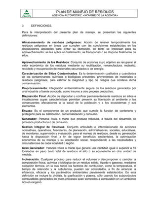 PLAN DE MANEJO DE RESIDUOS
                       AGENCIA AUTOMOTRIZ: <NOMBRE DE LA AGENCIA>



3      DEFINICIONES.

Para la interpretación del presente plan de manejo, se presentan las siguientes
definiciones:

Almacenamiento de residuos peligrosos: Acción de retener temporalmente los
residuos peligrosos en áreas que cumplen con las condiciones establecidas en las
disposiciones aplicables para evitar su liberación, en tanto se procesan para su
aprovechamiento, se les aplica un tratamiento, se transportan o se dispone finalmente de
ellos.

Aprovechamiento de los Residuos: Conjunto de acciones cuyo objetivo es recuperar el
valor económico de los residuos mediante su reutilización, remanufactura, rediseño,
reciclado y recuperación de materiales secundados o de energía;
Caracterización de Sitios Contaminados: Es la determinación cualitativa y cuantitativa
de los contaminantes químicos o biológicos presentes, provenientes de materiales o
residuos peligrosos, para estimar la magnitud y tipo de riesgos que conlleva dicha
contaminación.
Co-procesamiento: Integración ambientalmente segura de los residuos generados por
una industria o fuente conocida, como insumo a otro proceso productivo.
Disposición Final: Acción de depositar o confinar permanentemente residuos en sitios e
instalaciones cuyas características permitan prevenir su liberación al ambiente y las
consecuentes afectaciones a la salud de la población y a los ecosistemas y sus
elementos.
Envase: Es el componente de un producto que cumple la función de contenerlo y
protegerlo para su distribución, comercialización y consumo.
Generador: Persona física o moral que produce residuos, a través del desarrollo de
procesos productivos o de consumo.
Gestión Integral de Residuos: Conjunto articulado e interrelacionado de acciones
normativas, operativas, financieras, de planeación, administrativas, sociales, educativas,
de monitoreo, supervisión y evaluación, para el manejo de residuos, desde su generación
hasta la disposición final, a fin de lograr beneficios ambientales, la optimización
económica de su manejo y su aceptación social, respondiendo a las necesidades y
circunstancias de cada localidad o región.
Gran Generador: Persona física o moral que genere una cantidad igual o superior a 10
toneladas en peso bruto total de residuos al año o su equivalente en otra unidad de
medida.
Incineración: Cualquier proceso para reducir el volumen y descomponer o cambiar la
composición física, química o biológica de un residuo sólido, líquido o gaseoso, mediante
oxidación térmica, en la cual todos los factores de combustión, como la temperatura, el
tiempo de retención y la turbulencia, pueden ser controlados, a fin de alcanzar la
eficiencia, eficacia y los parámetros ambientales previamente establecidos. En esta
definición se incluye la pirólisis, la gasificación y plasma, sólo cuando los subproductos
combustibles generados en estos procesos sean sometidos a combustión en un ambiente
rico en oxígeno.
 
