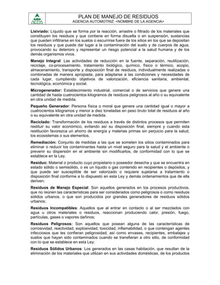 PLAN DE MANEJO DE RESIDUOS
                        AGENCIA AUTOMOTRIZ: <NOMBRE DE LA AGENCIA>

Lixiviado: Líquido que se forma por la reacción, arrastre o filtrado de los materiales que
constituyen los residuos y que contiene en forma disuelta o en suspensión, sustancias
que pueden infiltrarse en los suelos o escurrirse fuera de los sitios en los que se depositan
los residuos y que puede dar lugar a la contaminación del suelo y de cuerpos de agua,
provocando su deterioro y representar un riesgo potencial a la salud humana y de los
demás organismos vivos.
Manejo Integral: Las actividades de reducción en la fuente, separación, reutilización,
reciclaje, co-procesamiento, tratamiento biológico, químico, físico o térmico, acopio,
almacenamiento, transporte y disposición final de residuos, individualmente realizadas o
combinadas de manera apropiada, para adaptarse a las condiciones y necesidades de
cada lugar, cumpliendo objetivos de valorización, eficiencia sanitaria, ambiental,
tecnológica, económica y social.
Microgenerador: Establecimiento industrial, comercial o de servicios que genere una
cantidad de hasta cuatrocientos kilogramos de residuos peligrosos al año o su equivalente
en otra unidad de medida.
Pequeño Generador: Persona física o moral que genere una cantidad igual o mayor a
cuatrocientos kilogramos y menor a diez toneladas en peso bruto total de residuos al año
o su equivalente en otra unidad de medida.
Reciclado: Transformación de los residuos a través de distintos procesos que permiten
restituir su valor económico, evitando así su disposición final, siempre y cuando esta
restitución favorezca un ahorro de energía y materias primas sin perjuicio para la salud,
los ecosistemas o sus elementos.
Remediación: Conjunto de medidas a las que se someten los sitios contaminados para
eliminar o reducir los contaminantes hasta un nivel seguro para la salud y el ambiente o
prevenir su dispersión en el ambiente sin modificarlos, de conformidad con lo que se
establece en la Ley.
Residuo: Material o producto cuyo propietario o poseedor desecha y que se encuentra en
estado sólido o semisólido, o es un líquido o gas contenido en recipientes o depósitos, y
que puede ser susceptible de ser valorizado o requiere sujetarse a tratamiento o
disposición final conforme a lo dispuesto en esta Ley y demás ordenamientos que de ella
deriven;
Residuos de Manejo Especial: Son aquellos generados en los procesos productivos,
que no reúnen las características para ser considerados como peligrosos o como residuos
sólidos urbanos, o que son producidos por grandes generadores de residuos sólidos
urbanos;
Residuos Incompatibles: Aquellos que al entrar en contacto o al ser mezclados con
agua u otros materiales o residuos, reaccionan produciendo calor, presión, fuego,
partículas, gases o vapores dañinos;
Residuos Peligrosos: Son aquellos que posean alguna de las características de
corrosividad, reactividad, explosividad, toxicidad, inflamabilidad, o que contengan agentes
infecciosos que les confieran peligrosidad, así como envases, recipientes, embalajes y
suelos que hayan sido contaminados cuando se transfieran a otro sitio, de conformidad
con lo que se establece en esta Ley;
Residuos Sólidos Urbanos: Los generados en las casas habitación, que resultan de la
eliminación de los materiales que utilizan en sus actividades domésticas, de los productos
 