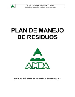 PLAN DE MANEJO DE RESIDUOS
             AGENCIA AUTOMOTRIZ: <NOMBRE DE LA AGENCIA>




PLAN DE MANEJO
  DE RESIDUOS




ASOCIACIÓN MEXICANA DE DISTRIBUIDORES DE AUTOMOTORES, A. C.
 