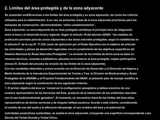 2. Límites del área protegida y de la zona adyacente
Se presentan modificaciones a los límites del área protegida y su zona adyacente, así como los criterios
utilizados para la redelimitación. A su vez, se presentan áreas de la zona adyacente prioritarias para los
esfuerzos de conservación, denominándolas “sitios complementarios”.
Zona adyacente: La zona adyacente de un área protegida constituye el principal nexo de integración
entre el área y el desarrollo local y regional. Según el artículo 16 del decreto 52/005, “las medidas de
protección previstas para las zonas adyacentes a las áreas naturales protegidas, según lo establecido en
el artículo 8° de la Ley N° 17.234, serán de aplicación por el Poder Ejecutivo con el objetivo de articular
las actividades y planes de desarrollo regionales con el cumplimiento de los objetivos específicos del
Sistema Nacional de Áreas Naturales Protegidas”. La revisión de los límites de dicha zona se basó en:
insumos técnicos, consulta a pobladores ubicados en el entorno al área protegida, mapeo participativo
(Anexo III. Síntesis del proceso de revisión de los límites de la zona adyacente).
Con los resultados obtenidos y previo acuerdo con la Dirección de Desarrollo y la Dirección de Higiene y
Medio Ambiente de la Intendencia Departamental de Treinta y Tres, la División de Biodiversidad y Áreas
Protegidas de la DINAMA y el Proyecto Fortalecimiento del SNAP, el presente plan de manejo modifica la
zona adyacente según la combinación de los siguientes criterios:
1. El primer objetivo del área es “conservar la configuración paisajística y belleza escénica de una
muestra representativa de las Serranías del Este, producto de la interacción de los ambientes naturales
con el uso tradicionalmente ganadero”. Al momento, se encuentran fuera de los límites del área sitios
representativos de dichas serranías y de singular belleza escénica. Acorde a este criterio, considerando
el cambio de uso del suelo y la alteración del paisaje, el uso turístico del área y el potencial de

actividades productivas sostenibles, se amplia la zona adyacente, incluyendo una superficie correspondiente a las
Sierras del Yerbal Grande y Yerbal Chico.
 