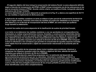 2. El segundo objetivo del área incluye la conservación del sistema fluvial. La zona adyacente definida
según el decreto de incorporación del PPQC al SNAP incluye únicamente una de las subcuencas en las
que se encuentra inmerso el PPQC. Acorde a dicho criterio, se modifica el límite, incluyendo además la
subcuenca del Arroyo Yerbalito.
La nueva delimitación de la zona adyacente se presenta en la Fig. 27, y abarca una superficie de 36.711
ha. Las medidas a implementar en dicha zona son:

a) Aplicación de medidas cautelares en tanto se elabore el plan parcial de ordenamiento territorial de
la micro-región sierras, tomando como base las medidas de protección detalladas en el presente
plan (literal e) y en el decreto de incorporación del área al SNAP, así como otras que pudieran
surgir durante su elaboración.

b) excluir los suelos de la zona adyacente de la clasificación de suelos de prioridad forestal,

c) en tanto no se elaboraran las medidas cautelares o una vez aprobadas (si correspondiera) los
interesados en realizar emprendimientos mineros, forestales o construcciones industriales dentro
de la zona adyacente u otros que puedan afectar negativamente a los objetos de conservación del
área, deberán evaluar los impactos de dicho emprendimiento sobre los objetos y objetivos del
área, además de aquellos requisitos que estipule la División de EIA de la DINAMA. Esto incluye el
evaluar la afectación a los corredores que permiten la conectividad de aquellas especies incluidas
como objeto focal de conservación u objeto de conservación relacionado en el presente plan de
manejo,

d) los planes de gestión de las empresas deben incluir medidas para monitorear, disminuir y
compensar los impactos causados sobre los objetos y objetivos del área, además de aquellos
requisitos que estipule la División de EIA de la DINAMA.
e) las medidas de protección específicas propuestas son: la restricción del desarrollo de
aprovechamientos productivos que por su naturaleza, intensidad o modalidad, conlleven la
alteración de las características ambientales (principalmente plantaciones forestales, actividades
mineras, construcciones industriales y la introducción de organismos genéticamente modificados),
cuenca arriba del área protegida (subcuencas de los arroyos yerbalito y yerbal chico) y en las
áreas identificadas como sitios complementarios.
 