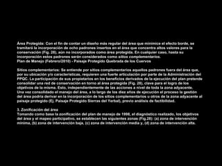 Área Protegida: Con el fin de contar un diseño más regular del área que minimice el efecto borde, se
tramitará la incorporación de ocho padrones insertos en el área que concentra altos valores para la
conservación (Fig. 28), aún no incorporados como área protegida. En cualquier caso, hasta su
incorporación estos padrones serán considerados como sitios complementarios.
Plan de Manejo (Febrero/2010) - Paisaje Protegido Quebrada de los Cuervos

Sitios complementarios: Se entiende por sitios complementarios aquellos padrones fuera del área que,
por su ubicación y/o características, requieren una fuerte articulación por parte de la Administración del
PPQC. La participación de sus propietarios en los beneficios derivados de la ejecución del plan pretende
consolidar una red de conservación en torno al área protegida (Fig. 28), clave para el logro de los
objetivos de la misma. Esto, independientemente de las acciones a nivel de toda la zona adyacente.
Una vez consolidado el manejo del área, a lo largo de los diez años de ejecución el proceso la gestión
del área podría derivar en la incorporación de los sitios complementarios u otros de la zona adyacente al
paisaje protegido (Ej. Paisaje Protegido Sierras del Yerbal), previo análisis de factibilidad.

3. Zonificación del área
Tomando como base la zonificación del plan de manejo de 1998, el diagnóstico realizado, los objetivos
del área y el mapeo participativo, se establecen las siguientes zonas (Fig.28): (a) zona de intervención
mínima, (b) zona de intervención baja, (c) zona de intervención media y, (d) zona de intervención alta.
 