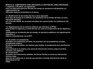 MÓDULO D: COMPONENTE PARA ASEGURAR LA GESTIÓN DEL ÁREA PROTEGIDA
1. Aspectos a oficializar y/o reglamentar
Para una adecuada ejecución del plan de manejo es necesaria la oficialización y/o
reglamentación de
diferentes aspectos contenidos en el mismo:

1.1. Modificación de los límites del área y zona adyacente
En el plan de manejo se ha definido una ampliación de los límites del área y la zona
adyacente definidos
por el decreto 462/08. Es necesario oficializar los nuevos límites vía modificación del
decreto.

1.2. Regularización de los caminos públicos que atraviesan el PPQC
Para facilitar la vigilancia y control del área así como el cumplimiento de los objetivos y
metas
establecidas en el presente plan de manejo, es necesario establecer una regularización
específica, a
elaborar conjuntamente con la IDTT.

1.3. Acuerdos con propietarios
Acuerdos con propietarios privados: los acuerdos con los propietarios privados,
identificando costos y
beneficios para las partes, son básicos para facilitar el cumplimiento de la zonificación
del área,
especialmente en lo relativo a las zonas de intervención mínima y baja en predios
privados y los objetivos
de conservación.
Acuerdos con instituciones estatales: las tierras fiscales en zonas de intervención
mínima y baja,
deberían ser sujetas de un acuerdo que permitan el manejo directamente desde la
Administración del
PPQC.
 